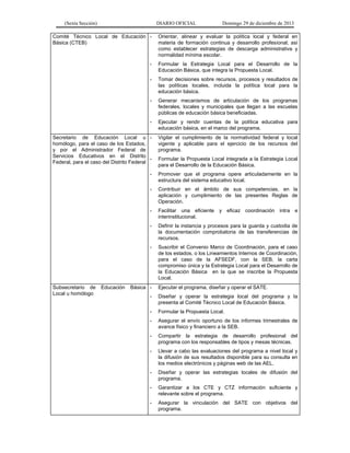 (Sexta Sección) DIARIO OFICIAL Domingo 29 de diciembre de 2013 
Comité Técnico Local de Educación Básica (CTEB) 
- Orientar, alinear y evaluar la política local y federal en materia de formación continua y desarrollo profesional; así como establecer estrategias de descarga administrativa y normalidad mínima escolar. 
- Formular la Estrategia Local para el Desarrollo de la Educación Básica, que integra la Propuesta Local. 
- Tomar decisiones sobre recursos, procesos y resultados de las políticas locales, incluida la política local para la educación básica. 
- Generar mecanismos de articulación de los programas federales, locales y municipales que llegan a las escuelas públicas de educación básica beneficiadas. 
- Ejecutar y rendir cuentas de la política educativa para educación básica, en el marco del programa. 
Secretario de Educación Local u homólogo, para el caso de los Estados, y por el Administrador Federal de Servicios Educativos en el Distrito Federal, para el caso del Distrito Federal 
- Vigilar el cumplimiento de la normatividad federal y local vigente y aplicable para el ejercicio de los recursos del programa. 
- Formular la Propuesta Local integrada a la Estrategia Local para el Desarrollo de la Educación Básica. 
- Promover que el programa opere articuladamente en la estructura del sistema educativo local. 
- Contribuir en el ámbito de sus competencias, en la aplicación y cumplimiento de las presentes Reglas de Operación. 
- Facilitar una eficiente y eficaz coordinación intra e interinstitucional. 
- Definir la instancia y procesos para la guarda y custodia de la documentación comprobatoria de las transferencias de recursos. 
- Suscribir el Convenio Marco de Coordinación, para el caso de los estados, o los Lineamientos Internos de Coordinación, para el caso de la AFSEDF, con la SEB, la carta compromiso única y la Estrategia Local para el Desarrollo de la Educación Básica en la que se inscribe la Propuesta Local. 
Subsecretario de Educación Básica Local u homólogo 
- Ejecutar el programa, diseñar y operar el SATE. 
- Diseñar y operar la estrategia local del programa y la presenta al Comité Técnico Local de Educación Básica. 
- Formular la Propuesta Local. 
- Asegurar el envío oportuno de los informes trimestrales de avance físico y financiero a la SEB. 
- Compartir la estrategia de desarrollo profesional del programa con los responsables de tipos y mesas técnicas. 
- Llevar a cabo las evaluaciones del programa a nivel local y la difusión de sus resultados disponible para su consulta en los medios electrónicos y páginas web de las AEL. 
- Diseñar y operar las estrategias locales de difusión del programa. 
- Garantizar a los CTE y CTZ información suficiente y relevante sobre el programa. 
- Asegurar la vinculación del SATE con objetivos del programa. 
 