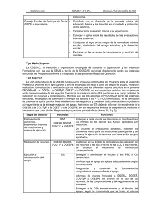(Sexta Sección) DIARIO OFICIAL Domingo 29 de diciembre de 2013 
profesional. 
Consejo Escolar de Participación Social (CEPS) o equivalente 
- Contribuir con el director/a de la escuela pública de educación básica y los docentes en el cuidado y protección de los alumnos. 
- Participar en la evaluación interna y su seguimiento. 
- Conocer y opinar sobre los resultados de las evaluaciones internas y externas. 
- Coadyuvar al logro de los rasgos de la normalidad mínima escolar, abatimiento del rezago educativo y la deserción escolar. 
- Participar en las acciones de transparencia y rendición de cuentas. 
Tipo Medio Superior 
La COSDAC, la institución u organización encargada de coordinar la capacitación y las Instancias Formadoras con las que la SEMS a través de la COSDAC convenga directamente serán las instancias ejecutoras del Programa conforme a lo dispuesto en las presentes Reglas de Operación. 
Tipo Superior 
La DSA dependiente de la DGESU, fungirá como instancia coordinadora del Programa para el Desarrollo Profesional Docente en el tipo Superior y será la encargada de llevar a cabo las etapas de acopio, recepción, evaluación, formalización y verificación que se realizan para los diferentes apoyos descritos en el presente PROGRAMA. La DGESU, la CGUTyP, DGEST y la DGESPE, en sus respectivos ámbitos de competencia, serán corresponsables de los aspectos financieros de cada una de las IES que tienen a su cargo (solicitud de radicación de recursos y comprobación). Mientras que las IES adscritas al PROGRAMA serán las instancias ejecutoras, encargadas de administrar y entregar los apoyos a los PTC y CA beneficiados, de la verificación de que éste se aplica para los fines establecidos y de resguardar y conservar la documentación comprobatoria correspondiente a la entrega-recepción del apoyo. Asimismo las IES deberán informar trimestralmente a la DGESU, a la CGUTyP, a la DGEST y a la DGESPE, en sus respectivos ámbitos de competencia, mediante el mecanismo que cada Unidad Responsable proporcione para tal efecto (Anexo 3h, 3i y 3j). 
Etapa del proceso 
Instancias 
Funciones 
Elaboración de convenios, lineamientos internos de coordinación y anexos de ejecución 
DSA 
DGESU, DGEST, CGUTyP y DGESPE 
Entregan a cada una de las direcciones o coordinaciones los montos de los apoyos que fueron aprobados por institución. 
De acuerdo al presupuesto aprobado, elaboran los convenios marco para las instituciones participantes y de anexos de ejecución de recursos con base en los apoyos aprobados. 
Radicación de recursos 
DGESU, DGEST, CGUTyP y DGESPE 
Gestionan en su ámbito de competencia la radicación de los recursos a las IES a través de las CLC o equivalente, de acuerdo al mecanismo de ministración correspondiente. 
Ejecución y administración del apoyo 
IES 
Entregan y administran el recurso a los PTC o CA beneficiados. 
Verifican que el apoyo se aplique adecuadamente según la convocatoria 
Resguardan y conservan la documentación comprobatoria correspondiente al apoyo. 
Informan de manera trimestral a DGESU, DGEST, CGUTyP o DGESPE del avance en el uso de los recursos, de las comprobaciones y del seguimiento de los intereses. 
Entregan a la DSA semestralmente o al término del apoyo, según la convocatoria que se trate, el informe  