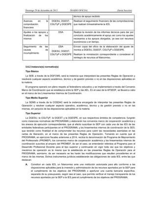 Domingo 29 de diciembre de 2013 DIARIO OFICIAL (Sexta Sección) 
técnico de apoyo recibido 
Avances en la comprobación financiera 
DGESU, DGEST, CGUTyP y DGESPE 
Realizan el seguimiento financiero de las comprobaciones que realizan trimestralmente la IES. 
Ajustes a los apoyos y finalización de los mismos 
DSA 
Realiza la revisión de los informes técnicos para dar por concluido académicamente el apoyo así como los ajustes necesarios a los apoyos otorgados, ya sea con recursos económicos o en tiempo. 
Seguimiento de las causas de incumplimiento 
DSA 
DGESU, DGEST, CGUTyP o DGESPE 
Envían copia del oficio de la elaboración del ajuste de montos a DGESU, DGEST, CGUTyP o DGESPE. 
Realizan la ministración correspondiente o consideran el reintegro de recursos al fideicomiso. 
3.6.2 Instancia(s) normativa(s) 
Tipo Básico 
La SEB, a través de la DGFCMS, será la instancia que interpretará las presentes Reglas de Operación y resolverá cualquier aspecto académico, técnico y de gestión previsto o no en las disposiciones aplicables en la materia. 
El programa operará con pleno respeto al federalismo educativo y se implementará a través del Convenio Marco de Coordinación que se establezca entre la SEP y las AEL. En el caso de la AFSEDF, se llevará a cabo en el marco de los Lineamientos Internos de Coordinación. 
Tipo Medio Superior 
La SEMS a través de la COSDAC será la instancia encargada de interpretar las presentes Reglas de Operación y resolver cualquier aspecto operativo, académico, técnico y de gestión previsto o no en las mismas, sin perjuicio de las disposiciones aplicables en la materia. 
Tipo Superior 
La DGESU, la CGUTyP, la DGEST y la DGESPE, en sus respectivos ámbitos de competencia, fungirán como instancias normativas del PROGRAMA y elaborarán los convenios marco de cooperación académica y los anexos de ejecución correspondientes, que al efecto suscriban la SEP con cada una de las IES de las entidades federativas participantes en el PROGRAMA, y los lineamientos internos de coordinación de la SES, que tendrán como finalidad el de comprometer los recursos para cubrir las necesidades asentadas en las cartas de liberación, en el marco de las presentes Reglas de Operación. Tomando en cuenta que el PROGRAMA, en ejercicios fiscales anteriores a 2014, recibía la denominación de Programa de Mejoramiento del Profesorado (PROMEP), los convenios marco de cooperación académica y los lineamientos internos de coordinación suscritos al amparo del PROMEP, de ser el caso, se entenderán referidos al Programa para el Desarrollo Profesional Docente para el tipo superior y continuarán en vigor toda vez que los objetivos y mecánica de operación es la misma que la establecida en las presentes Reglas de Operación para el PROGRAMA, asimismo, de ser necesario se les harán las modificaciones que resulten procedentes en el marco de las mismas. Dichos instrumentos jurídicos establecerán las obligaciones de cada IES, entre las que destacan: 
A. Constituir en cada IES, un fideicomiso ante una institución autorizada para ello conforme a las disposiciones aplicables para la inversión y administración de los recursos aportados por la SEP para el cumplimiento de los objetivos del PROGRAMA o aperturar una cuenta bancaria específica, separada de su presupuesto, según sea el caso, que permita verificar el manejo transparente de los recursos aportados por la SEP a la IES para el cumplimiento de los objetivos del PROGRAMA.  