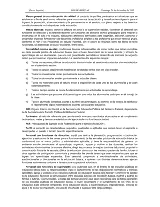 (Sexta Sección) DIARIO OFICIAL Domingo 29 de diciembre de 2013 
Marco general de una educación de calidad: al conjunto de perfiles, parámetros e indicadores que se establecen a fin de servir como referentes para los concursos de oposición y la evaluación obligatoria para el Ingreso, la promoción, el reconocimiento y la permanencia en el servicio, con pleno respeto a los derechos constitucionales de los trabajadores de la educación. 
Mesas técnicas: espacio donde la jefatura de zona o la supervisión escolar, coordinan al personal con funciones de dirección y al personal docente con funciones de asesoría técnico pedagógica para mejorar la enseñanza en el aula y la escuela, ejecutando diferentes actividades para organizar, asesorar, coordinar y desarrollar procesos formativos y de desarrollo profesional dirigidos a los profesores que están frente al grupo, conforme el Plan y los Programas de estudio vigentes, con el apoyo de recursos como los libros de texto nacionales, las bibliotecas de aula y escolares, entre otros.. 
Normalidad mínima escolar: condiciones básicas indispensables de primer orden que deben cumplirse en cada escuela pública de educación básica para el buen desempeño de la tarea docente y el logro de aprendizajes de sus alumnos/as, que una vez garantizadas permitirán el desarrollo de acciones de segundo orden que enriquezcan el proceso educativo. La caracterizan los siguientes rasgos: 
a) Todas las escuelas públicas de educación básica brindan el servicio educativo los días establecidos en el calendario escolar. 
b) Todos los grupos disponen de maestros/as la totalidad de los días del ciclo escolar. 
c) Todos los maestros/as inician puntualmente sus actividades. 
d) Todos los alumnos/as asisten puntualmente a todas las clases. 
e) Todos los materiales para el estudio están a disposición de cada uno de los alumnos/as y se usan sistemáticamente. 
f) Todo el tiempo escolar se ocupa fundamentalmente en actividades de aprendizaje. 
g) Las actividades que propone el docente logran que todos los alumnos/as participen en el trabajo de la clase. 
h) Todo el alumnado consolida, acorde a su ritmo de aprendizaje, su dominio de la lectura, la escritura y el razonamiento lógico matemático de acuerdo con su grado educativo. 
OIC: Órgano Interno de Control en la Secretaría de Educación Pública del Gobierno Federal, dependiente de la Secretaría de la Función Pública del Gobierno Federal. 
Parámetro: al valor de referencia que permite medir avances y resultados alcanzados en el cumplimiento de objetivos, metas y demás características del ejercicio de una función o actividad. 
PEF: Presupuesto de Egresos de la Federación para el ejercicio fiscal 2014. 
Perfil: al conjunto de características, requisitos, cualidades o aptitudes que deberá tener el aspirante a desempeñar un puesto o función descrito específicamente. 
Personal con funciones de dirección: aquél que realiza la planeación, programación, coordinación, ejecución y evaluación de las tareas para el funcionamiento de las escuelas públicas de educación básica de conformidad con el marco jurídico y administrativo aplicable, y tiene la responsabilidad de generar un ambiente escolar conducente al aprendizaje; organizar, apoyar y motivar a los docentes; realizar las actividades administrativas de manera efectiva; dirigir los procesos de mejora continua del plantel; propiciar la comunicación fluida de la escuela pública de educación básica con las madres y padres de familia, tutores u otros agentes de participación comunitaria y desarrollar las demás tareas que sean necesarias para que se logren los aprendizajes esperados. Este personal comprende a coordinadores/as de actividades, subdirectores/as y directores/as en la educación básica; a quienes con distintas denominaciones ejercen funciones equivalentes conforme a la estructura ocupacional autorizada. 
Personal con funciones de supervisión: a la autoridad que, en el ámbito de las escuelas públicas de educación básica bajo su responsabilidad, vigila el cumplimiento de las disposiciones normativas y técnicas aplicables; apoya y asesora a las escuelas públicas de educación básica para facilitar y promover la calidad de la educación; favorece la comunicación entre escuelas públicas de educación básica, madres y padres de familia, o tutores, y comunidades, y realiza las demás funciones que sean necesarias para la debida operación de las escuelas públicas de educación básica, el buen desempeño y el cumplimiento de los fines de la educación. Este personal comprende, en la educación básica, a supervisores/as, inspectores/as, jefes/as de zona o de sector de inspección, jefes/as de enseñanza o cualquier otro cargo análogo.  