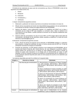 Domingo 29 de diciembre de 2013 DIARIO OFICIAL (Sexta Sección) 
El trámite de las solicitudes de apoyo para las convocatorias que ofrece el PROGRAMA consta de las siguientes cinco etapas (Anexo 3d): 
I. Acopio, 
II. Recepción, 
III. Evaluación, 
IV. Formalización, y 
V. Verificación. 
I. Acopio. Comprende las siguientes acciones: 
1. Elaboración y publicación de manera anual de las convocatorias mencionadas en el anexo 3e. 
2. Difusión de las convocatorias (en función de la disponibilidad presupuestaria). Una vez aprobadas las convocatorias se difunden a través de la página electrónica del PROGRAMA. 
3. Apertura del sistema. Los/as profesores/as ingresan a la plataforma del SISUP con la clave y contraseña que les otorga el RIP para actualizar su currículum vítae y llenar la solicitud de la convocatoria en la que desean o pueden participar de acuerdo con los requisitos establecidos para cada una de ellas. 
4. Asesoría sobre las convocatorias. En caso de que el RIP o el PTC tengan alguna duda sobre las convocatorias o del llenado de las solicitudes, pueden solicitarla vía telefónica o a través del correo electrónico soportedsa@sep.gob.mx. 
II. Recepción. Comprende las siguientes acciones: 
1. Emitir y difundir las fechas de recepción de las solicitudes. El PROGRAMA establece un calendario para presentar y entregar las solicitudes de apoyo, el cual se difunde entre los RIP con 15 días de anticipación al proceso de recepción de solicitudes. 
2. Presentar las solicitudes. Los RIP deberán presentar en las instalaciones del PROGRAMA, sita en Avenida José Antonio Torres No. 661, Colonia Asturias, 3er. piso; Delegación Cuauhtémoc, México, Distrito Federal (Tel. 55-36-01-67-77), la relación en orden alfabético de solicitudes a tramitar, la solicitud de apoyo (este documento no se entrega para el reconocimiento y/o apoyo al perfil deseable), la ficha de recepción firmada por el profesor/a o el representante del CA, avalada por él, y la documentación adicional requerida para cada uno de los apoyos de acuerdo con el calendario que se establecerá. 
Los sistemas disponibles para este fin se refieren en la siguiente tabla: Dirigido a: Dirección en Internet Solicitudes 
PTC 
http://dsa.sep.gob.mx/solicitudesv3 
1. Reconocimiento a Profesores de Tiempo Completo con perfil deseable (SEP-23-003-A, SEP-23-003-B, SEP-23-003-C, SEP-23-003-D, SEP-23-003-E y SEP- 23-003-F). 
2. Apoyo a Profesores de Tiempo Completo con perfil deseable (SEP-23-003-A, SEP-23-003-B, SEP-23-003- C, SEP-23-003-D, SEP-23-003-E y SEP-23-003-F). 
3. Apoyo a la reincorporación de exbecarios PROMEP (SEP-23-006-A, SEP-23-006-B, SEP-23-006-C, SEP- 23-006-D, SEP-23-006-E y SEP-23-006-F). 
4. Apoyo a la incorporación de nuevos Profesores de Tiempo Completo (SEP-23-005-A, SEP-23-005-B, SEP-23-005-C, SEP-23-005-D, SEP-23-005-E y SEP- 23-005-F). 
5. Becas para estudios de posgrado de alta calidad (SEP-23-002-A, SEP-23-002-B, SEP-23-002-C, SEP- 002-D, SEP-002-E, SEP-002-F y SEP-23-004). 
Cuerpos 
http://dsa.sep.gob.mx/ solicitudesca 
1. Apoyo para el fortalecimiento de los Cuerpos Académicos o para la integración de redes temáticas  