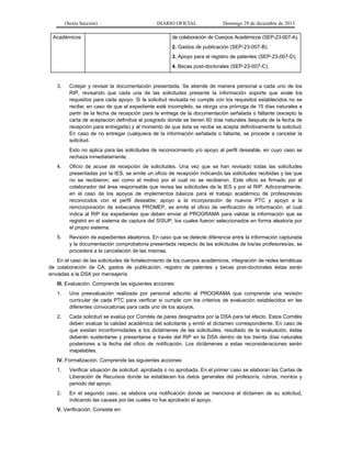 (Sexta Sección) DIARIO OFICIAL Domingo 29 de diciembre de 2013 
Académicos 
de colaboración de Cuerpos Académicos (SEP-23-007-A). 
2. Gastos de publicación (SEP-23-007-B). 
3. Apoyo para el registro de patentes (SEP-23-007-D). 
4. Becas post-doctorales (SEP-23-007-C). 
3. Cotejar y revisar la documentación presentada. Se atiende de manera personal a cada uno de los RIP, revisando que cada una de las solicitudes presente la información soporte que avale los requisitos para cada apoyo. Si la solicitud revisada no cumple con los requisitos establecidos no se recibe; en caso de que el expediente esté incompleto, se otorga una prórroga de 15 días naturales a partir de la fecha de recepción para la entrega de la documentación señalada o faltante (excepto la carta de aceptación definitiva al posgrado donde se tienen 60 días naturales después de la fecha de recepción para entregarla) y al momento de que ésta se recibe se acepta definitivamente la solicitud. En caso de no entregar cualquiera de la información señalada o faltante, se procede a cancelar la solicitud. 
Esto no aplica para las solicitudes de reconocimiento y/o apoyo al perfil deseable, en cuyo caso se rechaza inmediatamente. 
4. Oficio de acuse de recepción de solicitudes. Una vez que se han revisado todas las solicitudes presentadas por la IES, se emite un oficio de recepción indicando las solicitudes recibidas y las que no se recibieron, así como el motivo por el cual no se recibieron. Este oficio es firmado por el colaborador del área responsable que revisa las solicitudes de la IES y por el RIP. Adicionalmente, en el caso de los apoyos de implementos básicos para el trabajo académico de profesores/as reconocidos con el perfil deseable, apoyo a la incorporación de nuevos PTC y apoyo a la reincorporación de exbecarios PROMEP, se emite el oficio de verificación de información, el cual indica al RIP los expedientes que deben enviar al PROGRAMA para validar la información que se registró en el sistema de captura del SISUP, los cuales fueron seleccionados en forma aleatoria por el propio sistema. 
5. Revisión de expedientes aleatorios. En caso que se detecte diferencia entre la información capturada y la documentación comprobatoria presentada respecto de las solicitudes de los/as profesores/as, se procederá a la cancelación de las mismas. 
En el caso de las solicitudes de fortalecimiento de los cuerpos académicos, integración de redes temáticas de colaboración de CA, gastos de publicación, registro de patentes y becas post-doctorales éstas serán enviadas a la DSA por mensajería. 
III. Evaluación. Comprende las siguientes acciones: 
1. Una preevaluación realizada por personal adscrito al PROGRAMA que comprende una revisión curricular de cada PTC para verificar si cumple con los criterios de evaluación establecidos en las diferentes convocatorias para cada uno de los apoyos. 
2. Cada solicitud se evalúa por Comités de pares designados por la DSA para tal efecto. Estos Comités deben evaluar la calidad académica del solicitante y emitir el dictamen correspondiente. En caso de que existan inconformidades a los dictámenes de las solicitudes, resultado de la evaluación, éstas deberán sustentarse y presentarse a través del RIP en la DSA dentro de los treinta días naturales posteriores a la fecha del oficio de notificación. Los dictámenes a estas reconsideraciones serán inapelables. 
IV. Formalización. Comprende las siguientes acciones: 
1. Verificar situación de solicitud: aprobada o no aprobada. En el primer caso se elaboran las Cartas de Liberación de Recursos donde se establecen los datos generales del profesor/a, rubros, montos y periodo del apoyo. 
2. En el segundo caso, se elabora una notificación donde se menciona el dictamen de su solicitud, indicando las causas por las cuales no fue aprobado el apoyo. 
V. Verificación. Consiste en:  