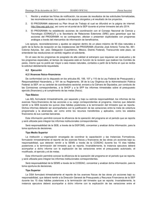 Domingo 29 de diciembre de 2013 DIARIO OFICIAL (Sexta Sección) 
1. Recibir y analizar las fichas de notificación, los acuses de resultados de las solicitudes formalizadas, las reconsideraciones, los ajustes a los apoyos otorgados y el resultado de los proyectos. 
2. El PROGRAMA elaborará su Plan Anual de Trabajo el cual se difundirá en la página de internet: http://dsa.sep.gob.mx/, así como en el portal de la SEP durante el primer trimestre del año 2014. 
3. El PROGRAMA ha establecido acciones de coordinación con el Consejo Nacional de Ciencia y Tecnología (CONACyT) y la Secretaría de Relaciones Exteriores (SRE) para garantizar que las acciones del PROGRAMA no se contraponen, afectan o presentan duplicidades con programas análogos a través del intercambio de información de beneficiarios. 
Los apoyos, reconsideraciones y ajustes se asignan dentro de un plazo máximo de 90 días naturales a partir de la fecha de recepción en las instalaciones del PROGRAMA (Avenida José Antonio Torres No. 661, Colonia Asturias, 3er. piso; Delegación Cuauhtémoc, México, Distrito Federal). Transcurrido este plazo, se entenderán las resoluciones en sentido negativo al solicitante. 
En el caso de los programas de posgrado de alta calidad al extranjero que requieran ser evaluados y de los programas especiales, el tiempo de respuesta está en función de la revisión que realicen los Comités de pares, mismo que no podrá ser mayor a seis meses naturales, contados a partir de la fecha en que se reciba la solicitud debidamente requisitada. 
4.2 Ejecución 
4.2.1 Avances físico–financieros 
De conformidad con lo dispuesto en los artículos 85, 106, 107 y 110 de la Ley Federal de Presupuesto y Responsabilidad Hacendaria, y 181 de su Reglamento, 38 de la Ley Orgánica de la Administración Pública Federal, la SEP, en su carácter de coordinadora sectorial, enviará a la Cámara de Diputados, por conducto de las Comisiones correspondientes, a la SHCP y a la SFP los informes trimestrales sobre el presupuesto ejercido (financiero) y el cumplimiento de las metas (físico). 
Tipo Básico 
Las AEL formularán trimestralmente, por separado y bajo su estricta responsabilidad, los informes de los avances físico-financieros de las acciones a su cargo correspondientes al programa, mismos que deberán remitir a la SEB durante los quince días hábiles posteriores a la terminación del trimestre que se reporta. Dichos informes deberán ser acompañados con la justificación de las variaciones entre la meta de cobertura programada y la alcanzada, así como entre los recursos transferidos y aplicados, como los estados financieros de sus cuentas bancarias. 
Esta información permitirá conocer la eficiencia de la operación del programa en el periodo que se reporta y será utilizada para integrar los informes institucionales correspondientes. 
Será responsabilidad de la SEB, a través de la DGFCMS, concentrar y analizar dicha información, para la toma oportuna de decisiones. 
Tipo Medio Superior 
La institución u organización encargada de coordinar la capacitación y las Instancias Formadoras, formularán trimestralmente el reporte de los avances físicos y financieros de las obras y/o acciones bajo su responsabilidad, que deberán remitir a la SEMS a través de la COSDAC durante los 15 días hábiles posteriores a la terminación del trimestre que se reporta. Invariablemente, la instancia ejecutora deberá acompañar a dicho informe con la explicación de las variaciones entre el presupuesto autorizado, el modificado, el ejercido y el de metas. 
Esta información permitirá conocer la eficiencia de la operación del programa en el periodo que se reporta, y será utilizada para integrar los informes institucionales correspondientes. 
Será responsabilidad de la SEMS a través de la COSDAC, concentrar y analizar dicha información, para la toma oportuna de decisiones. 
Tipo Superior 
La DSA formulará trimestralmente el reporte de los avances físicos de las obras y/o acciones bajo su responsabilidad, que deberá remitir a la Dirección General de Presupuesto y Recursos Financieros de la SEP durante los 15 días hábiles posteriores a la terminación del trimestre que se reporta. Invariablemente, la instancia ejecutora deberá acompañar a dicho informe con la explicación de las variaciones entre el  