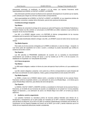 (Sexta Sección) DIARIO OFICIAL Domingo 29 de diciembre de 2013 
presupuesto autorizado, el modificado, el ejercido y el de metas. Los reportes financieros serán responsabilidad de la DGESU, la CGUTyP, la DGEST y la DGESPE. 
Esta información permitirá conocer la eficiencia de la operación del programa en el periodo que se reporta, y será utilizada para integrar los informes institucionales correspondientes. 
Será responsabilidad de la DGESU, la CGUTyP, la DGEST y la DGESPE, en sus respectivos ámbitos de competencia, concentrar y analizar dicha información, para la toma oportuna de decisiones. 
4.2.2 Acta de entrega–recepción 
Tipo Básico 
Para efectos de comprobar la entrega de los apoyos por parte del Programa a las Entidades Federativas y el Distrito Federal, las AEL emitirán un comunicado a la DGFCMS de la SEB, mediante el cual confirmen la recepción de los recursos federales. 
Las AEL y la AFSEDF deberán enviar a la DGFCMS el informe correspondiente de los recursos entregados para la operación del Programa a las escuelas beneficiadas. 
Las escuelas beneficiadas deberán entregar a las AEL y la AFSEDF acuse de recibo de los recursos que reciban. 
Tipo Medio Superior 
Para cada una de las acciones entregadas por la SEMS se elaborará un acta de entrega – recepción, la cual forma parte del expediente de la obra o acción y constituye la prueba documental que certifica la existencia de la obra o acción. 
Tipo Superior 
Las IES adscritas al PROGRAMA establecerán de acuerdo con su normativa la documentación comprobatoria que acredite la entrega del apoyo y que fue recibido por el PTC o CA de acuerdo a lo establecido en el apartado 3.6.1 del presente documento. 
4.2.3 Cierre de ejercicio 
Tipo Básico 
La SEB estará obligada a realizar el informe de cierre del ejercicio fiscal conforme a lo que establezca la SHCP. 
Las AEL estarán obligadas a presentar, como parte de su informe correspondiente al cuarto trimestre del año fiscal una estimación de cierre (objetivos, metas y gasto) correspondiente al ciclo escolar 2014-2015. 
Tipo Medio Superior 
La SEMS, a través de la COSDAC deberá remitir y consolidar la información de los avances físicos- financieros conforme al apartado anterior y una estimación de cierre a la Oficialía Mayor, en la fecha que la propia Oficialía Mayor determine, para efectos del cierre del ejercicio. 
Tipo Superior 
La DGESU, CGUTyP, DGEST y DGESPE remitirán y consolidarán la información de los avances físicos y financieros, en el ámbito de sus funciones de acuerdo a lo establecido en el numeral 4.2.1 de las presentes Reglas de Operación, y una estimación de cierre a la Oficialía Mayor de la SEP, en la fecha que ésta lo determine. 
5 Auditoría, control y seguimiento 
Los subsidios mantienen su naturaleza jurídica de recursos públicos federales para efectos de su fiscalización y transparencia; por lo tanto podrán ser revisados por la SFP o instancia correspondiente que para tal efecto se determine; por el OIC en la SEP y/o auditores independientes contratados para tal efecto, en coordinación con los Órganos Estatales de Control; por la SHCP; por la ASF y demás instancias que en el ámbito de sus respectivas atribuciones resulten competentes.  