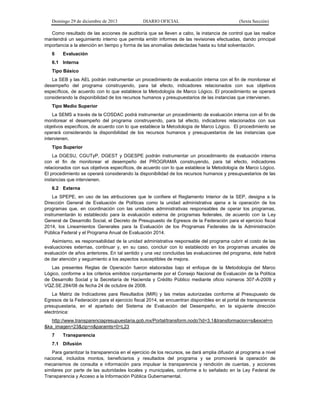 Domingo 29 de diciembre de 2013 DIARIO OFICIAL (Sexta Sección) 
Como resultado de las acciones de auditoría que se lleven a cabo, la instancia de control que las realice mantendrá un seguimiento interno que permita emitir informes de las revisiones efectuadas, dando principal importancia a la atención en tiempo y forma de las anomalías detectadas hasta su total solventación. 
6 Evaluación 
6.1 Interna 
Tipo Básico 
La SEB y las AEL podrán instrumentar un procedimiento de evaluación interna con el fin de monitorear el desempeño del programa construyendo, para tal efecto, indicadores relacionados con sus objetivos específicos, de acuerdo con lo que establece la Metodología de Marco Lógico. El procedimiento se operará considerando la disponibilidad de los recursos humanos y presupuestarios de las instancias que intervienen. 
Tipo Medio Superior 
La SEMS a través de la COSDAC podrá instrumentar un procedimiento de evaluación interna con el fin de monitorear el desempeño del programa construyendo, para tal efecto, indicadores relacionados con sus objetivos específicos, de acuerdo con lo que establece la Metodología de Marco Lógico. El procedimiento se operará considerando la disponibilidad de los recursos humanos y presupuestarios de las instancias que intervienen. 
Tipo Superior 
La DGESU, CGUTyP, DGEST y DGESPE podrán instrumentar un procedimiento de evaluación interna con el fin de monitorear el desempeño del PROGRAMA construyendo, para tal efecto, indicadores relacionados con sus objetivos específicos, de acuerdo con lo que establece la Metodología de Marco Lógico. El procedimiento se operará considerando la disponibilidad de los recursos humanos y presupuestarios de las instancias que intervienen. 
6.2 Externa 
La SPEPE, en uso de las atribuciones que le confiere el Reglamento Interior de la SEP, designa a la Dirección General de Evaluación de Políticas como la unidad administrativa ajena a la operación de los programas que, en coordinación con las unidades administrativas responsables de operar los programas, instrumentarán lo establecido para la evaluación externa de programas federales, de acuerdo con la Ley General de Desarrollo Social, el Decreto de Presupuesto de Egresos de la Federación para el ejercicio fiscal 2014, los Lineamientos Generales para la Evaluación de los Programas Federales de la Administración Pública Federal y el Programa Anual de Evaluación 2014. 
Asimismo, es responsabilidad de la unidad administrativa responsable del programa cubrir el costo de las evaluaciones externas, continuar y, en su caso, concluir con lo establecido en los programas anuales de evaluación de años anteriores. En tal sentido y una vez concluidas las evaluaciones del programa, éste habrá de dar atención y seguimiento a los aspectos susceptibles de mejora. 
Las presentes Reglas de Operación fueron elaboradas bajo el enfoque de la Metodología del Marco Lógico, conforme a los criterios emitidos conjuntamente por el Consejo Nacional de Evaluación de la Política de Desarrollo Social y la Secretaría de Hacienda y Crédito Público mediante oficio números 307-A-2009 y VQZ.SE.284/08 de fecha 24 de octubre de 2008. 
La Matriz de Indicadores para Resultados (MIR) y las metas autorizadas conforme al Presupuesto de Egresos de la Federación para el ejercicio fiscal 2014, se encuentran disponibles en el portal de transparencia presupuestaria, en el apartado del Sistema de Evaluación del Desempeño, en la siguiente dirección electrónica: 
http://www.transparenciapresupuestaria.gob.mx/Portal/transform.nodo?id=3.1&transformacion=s&excel=n&ka_imagen=23&zip=n&paramts=0=L23 
7 Transparencia 
7.1 Difusión 
Para garantizar la transparencia en el ejercicio de los recursos, se dará amplia difusión al programa a nivel nacional, incluidos montos, beneficiarios y resultados del programa y se promoverá la operación de mecanismos de consulta e información para impulsar la transparencia y rendición de cuentas, y acciones similares por parte de las autoridades locales y municipales, conforme a lo señalado en la Ley Federal de Transparencia y Acceso a la Información Pública Gubernamental.  