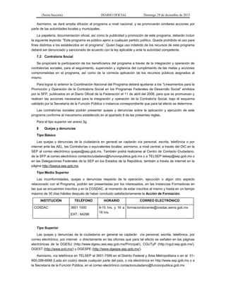 (Sexta Sección) DIARIO OFICIAL Domingo 29 de diciembre de 2013 
Asimismo, se dará amplia difusión al programa a nivel nacional, y se promoverán similares acciones por parte de las autoridades locales y municipales. 
La papelería, documentación oficial, así como la publicidad y promoción de este programa, deberán incluir la siguiente leyenda: "Este programa es público ajeno a cualquier partido político. Queda prohibido el uso para fines distintos a los establecidos en el programa”. Quien haga uso indebido de los recursos de este programa deberá ser denunciado y sancionado de acuerdo con la ley aplicable y ante la autoridad competente. 
7.2 Contraloría Social 
Se propiciará la participación de los beneficiarios del programa a través de la integración y operación de contralorías sociales, para el seguimiento, supervisión y vigilancia del cumplimiento de las metas y acciones comprometidas en el programa, así como de la correcta aplicación de los recursos públicos asignados al mismo. 
Para lograr lo anterior la Coordinación Nacional del Programa deberá ajustarse a los “Lineamientos para la Promoción y Operación de la Contraloría Social en los Programas Federales de Desarrollo Social” emitidos por la SFP, publicados en el Diario Oficial de la Federación el 11 de abril del 2008, para que se promuevan y realicen las acciones necesarias para la integración y operación de la Contraloría Social, bajo el esquema validado por la Secretaría de la Función Pública o instancia correspondiente que para tal efecto se determine. 
Las contralorías sociales podrán presentar quejas y denuncias sobre la aplicación y ejecución de este programa conforme al mecanismo establecido en el apartado 8 de las presentes reglas. 
Para el tipo superior ver anexo 3g. 
8 Quejas y denuncias 
Tipo Básico 
Las quejas y denuncias de la ciudadanía en general se captarán vía personal, escrita, telefónica o por internet ante las AEL, las Contralorías o equivalentes locales; asimismo, a nivel central, a través del OIC en la SEP al correo electrónico quejas@sep.gob.mx. También podrá realizarse al Centro de Contacto Ciudadano, de la SFP al correo electrónico contactociudadano@funcionpublica.gob.mx o a TELSEP telsep@sep.gob.mx o en las Delegaciones Federales de la SEP en los Estados de la República, también a través de internet en la página http://basica.sep.gob.mx. 
Tipo Medio Superior 
Las inconformidades, quejas o denuncias respecto de la operación, ejecución o algún otro aspecto relacionado con el Programa, podrán ser presentadas por los interesados, en las Instancias Formadoras en las que se encuentren inscritos y en la COSDAC, al momento de estar inscritos al mismo y hasta en un tiempo máximo de 30 días hábiles después de haber concluido satisfactoriamente la Acción de Formación. INSTITUCIÓN TELÉFONO HORARIO CORREO ELECTRÓNICO COSDAC 3601 1000 EXT.: 64296 9-15 hrs. y 16 a 18 hrs. formaciondocente@cosdac.sems.gob.mx 
Tipo Superior 
Las quejas y denuncias de la ciudadanía en general se captarán vía personal, escrita, telefónica, por correo electrónico, por internet o directamente en las oficinas que para tal efecto se señalen en las páginas electrónicas de la DGESU (http://www.dgesu.ses.sep.gob.mx/Principal/), CGUTyP (http://cgut.sep.gob.mx/), DGEST (http://www.snit.mx/) y DGESPE (http://www.dgespe.sep.gob.mx/). 
Asimismo, vía telefónica en TELSEP al 3601-7599 en el Distrito Federal y Área Metropolitana o en el 01- 800-288-6688 (Lada sin costo) desde cualquier parte del país, o vía electrónica en http://www.sep.gob.mx o a la Secretaría de la Función Pública, en el correo electrónico contactociudadano@funcionpublica.gob.mx  
