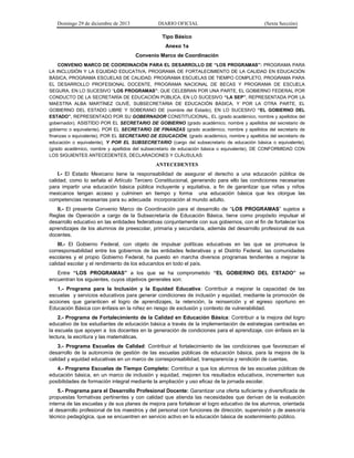 Domingo 29 de diciembre de 2013 DIARIO OFICIAL (Sexta Sección) 
Tipo Básico 
Anexo 1a 
Convenio Marco de Coordinación 
CONVENIO MARCO DE COORDINACIÓN PARA EL DESARROLLO DE “LOS PROGRAMAS”: PROGRAMA PARA LA INCLUSIÓN Y LA EQUIDAD EDUCATIVA, PROGRAMA DE FORTALECIMIENTO DE LA CALIDAD EN EDUCACIÓN BÁSICA, PROGRAMA ESCUELAS DE CALIDAD, PROGRAMA ESCUELAS DE TIEMPO COMPLETO, PROGRAMA PARA EL DESARROLLO PROFESIONAL DOCENTE, PROGRAMA NACIONAL DE BECAS Y PROGRAMA DE ESCUELA SEGURA, EN LO SUCESIVO “LOS PROGRAMAS”; QUE CELEBRAN POR UNA PARTE, EL GOBIERNO FEDERAL POR CONDUCTO DE LA SECRETARÍA DE EDUCACIÓN PÚBLICA, EN LO SUCESIVO “LA SEP”, REPRESENTADA POR LA MAESTRA ALBA MARTÍNEZ OLIVÉ, SUBSECRETARIA DE EDUCACIÓN BÁSICA, Y POR LA OTRA PARTE, EL GOBIERNO DEL ESTADO LIBRE Y SOBERANO DE (nombre del Estado), EN LO SUCESIVO “EL GOBIERNO DEL ESTADO”, REPRESENTADO POR SU GOBERNADOR CONSTITUCIONAL, EL (grado académico, nombre y apellidos del gobernador), ASISTIDO POR EL SECRETARIO DE GOBIERNO (grado académico, nombre y apellidos del secretario de gobierno o equivalente), POR EL SECRETARIO DE FINANZAS (grado académico, nombre y apellidos del secretario de finanzas o equivalente), POR EL SECRETARIO DE EDUCACIÓN, (grado académico, nombre y apellidos del secretario de educación o equivalente), Y POR EL SUBSECRETARIO (cargo del subsecretario de educación básica o equivalente), (grado académico, nombre y apellidos del subsecretario de educación básica o equivalente), DE CONFORMIDAD CON LOS SIGUIENTES ANTECEDENTES, DECLARACIONES Y CLÁUSULAS: 
ANTECEDENTES 
I.- El Estado Mexicano tiene la responsabilidad de asegurar el derecho a una educación pública de calidad, como lo señala el Artículo Tercero Constitucional, generando para ello las condiciones necesarias para impartir una educación básica pública incluyente y equitativa, a fin de garantizar que niñas y niños mexicanos tengan acceso y culminen en tiempo y forma una educación básica que les otorgue las competencias necesarias para su adecuada incorporación al mundo adulto. 
II.- El presente Convenio Marco de Coordinación para el desarrollo de “LOS PROGRAMAS” sujetos a Reglas de Operación a cargo de la Subsecretaría de Educación Básica, tiene como propósito impulsar el desarrollo educativo en las entidades federativas conjuntamente con sus gobiernos, con el fin de fortalecer los aprendizajes de los alumnos de preescolar, primaria y secundaria, además del desarrollo profesional de sus docentes. 
III.- El Gobierno Federal, con objeto de impulsar políticas educativas en las que se promueva la corresponsabilidad entre los gobiernos de las entidades federativas y el Distrito Federal, las comunidades escolares y el propio Gobierno Federal, ha puesto en marcha diversos programas tendientes a mejorar la calidad escolar y el rendimiento de los educandos en todo el país. 
Entre “LOS PROGRAMAS” a los que se ha comprometido “EL GOBIERNO DEL ESTADO” se encuentran los siguientes, cuyos objetivos generales son: 
1.- Programa para la Inclusión y la Equidad Educativa: Contribuir a mejorar la capacidad de las escuelas y servicios educativos para generar condiciones de inclusión y equidad, mediante la promoción de acciones que garanticen el logro de aprendizajes, la retención, la reinserción y el egreso oportuno en Educación Básica con énfasis en la niñez en riesgo de exclusión y contexto de vulnerabilidad. 
2.- Programa de Fortalecimiento de la Calidad en Educación Básica: Contribuir a la mejora del logro educativo de los estudiantes de educación básica a través de la implementación de estrategias centradas en la escuela que apoyen a los docentes en la generación de condiciones para el aprendizaje, con énfasis en la lectura, la escritura y las matemáticas. 
3.- Programa Escuelas de Calidad: Contribuir al fortalecimiento de las condiciones que favorezcan el desarrollo de la autonomía de gestión de las escuelas públicas de educación básica, para la mejora de la calidad y equidad educativas en un marco de corresponsabilidad, transparencia y rendición de cuentas. 
4.- Programa Escuelas de Tiempo Completo: Contribuir a que los alumnos de las escuelas públicas de educación básica, en un marco de inclusión y equidad, mejoren los resultados educativos, incrementen sus posibilidades de formación integral mediante la ampliación y uso eficaz de la jornada escolar. 
5.- Programa para el Desarrollo Profesional Docente: Garantizar una oferta suficiente y diversificada de propuestas formativas pertinentes y con calidad que atienda las necesidades que derivan de la evaluación interna de las escuelas y de sus planes de mejora para fortalecer el logro educativo de los alumnos, orientada al desarrollo profesional de los maestros y del personal con funciones de dirección, supervisión y de asesoría técnico pedagógica, que se encuentren en servicio activo en la educación básica de sostenimiento público.  