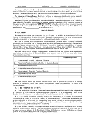 (Sexta Sección) DIARIO OFICIAL Domingo 29 de diciembre de 2013 
6.- Programa Nacional de Becas: Contribuir al acceso, permanencia y avance de la población estudiantil de todas las regiones y sectores del país, mediante el otorgamiento de becas a estudiantes de cualquier nivel educativo o rama de profesionalización que permitan consolidar un México con educación de calidad. 
7.- Programa de Escuela Segura: Contribuir a fortalecer en las escuelas de educación básica, la gestión de ambientes de convivencia favorables para la mejora de los aprendizajes de todos sus estudiantes. 
IV.- De conformidad con lo establecido por el artículo 29 del Presupuesto de Egresos de la Federación para el Ejercicio Fiscal 2014 y con objeto de asegurar la aplicación eficiente, eficaz, oportuna, equitativa y transparente de los recursos públicos, “LOS PROGRAMAS” señalados anteriormente, se encuentran sujetos a Reglas de Operación, en lo sucesivo las “Reglas de Operación”, publicadas en el Diario Oficial de la Federación los días_________________ de diciembre de 2013. 
DECLARACIONES 
I.- De “LA SEP”: 
I.1.- Que de conformidad con los artículos 2o., 26 y 38 de la Ley Orgánica de la Administración Pública Federal, es una dependencia de la Administración Pública Centralizada que tiene a su cargo la función social educativa, sin perjuicio de la concurrencia de las entidades federativas y los municipios. 
I.2.- Que la Maestra Alba Martínez Olivé, Subsecretaria de Educación Básica, suscribe el presente instrumento, de conformidad con lo dispuesto en el artículo 6 del Reglamento Interior de la Secretaría de Educación Pública, publicado en el Diario Oficial de la Federación el día 21 de enero de 2005, y el “Acuerdo número 399 por el que delegan facultades a los subsecretarios y titulares de unidad de la Secretaría de Educación Pública”, publicado en el mismo órgano informativo el día 26 de abril de 2007. 
I.3.- Que cuenta con los recursos necesarios para la celebración de este convenio en el presupuesto autorizado a la Subsecretaría de Educación Básica en el ejercicio fiscal de 2014, con cargo a las claves presupuestarias siguientes: 
Programa 
Clave Presupuestaria 
1. Programa para la Inclusión y la Equidad Educativa. 
2. Programa de Fortalecimiento de la Calidad en Educación Básica. 
3. Programa Escuelas de Calidad. 
4. Programa Escuelas de Tiempo Completo. 
5. Programa para el Desarrollo Profesional Docente. 
6. Programa Nacional de Becas. 
7. Programa de Escuela Segura. 
I.4.- Que para los efectos del presente convenio señala como su domicilio el ubicado en la calle de Argentina 28, Primer Piso, Oficina 2005, Colonia Centro Histórico, Delegación Cuauhtémoc, C.P. 06020, en la Ciudad de México. 
II.- De “EL GOBIERNO DEL ESTADO”: 
II.1.- Que el Estado de (nombre del Estado), es una entidad libre y soberana que forma parte integrante de la Federación, de conformidad con lo establecido en los artículos 40 y 43 de la Constitución Política de los Estados Unidos Mexicanos, y 1° de la Constitución Política del Estado de (nombre del Estado). 
II.2.- Que el (grado académico, nombre y apellidos del gobernador), en su carácter de Gobernador Constitucional del Estado de (nombre del Estado), se encuentra facultado y comparece a la celebración del presente convenio, de conformidad con lo establecido por el artículo (número del artículo) de la Constitución Política del Estado de (nombre del Estado), y los artículos (número de los artículos) de la (nombre de la Ley Orgánica del Estado), del Estado de (nombre del Estado). 
II.3.- Que el (grado académico, nombre y apellidos del secretario de gobierno o equivalente) en su carácter de (cargo del secretario de gobierno o equivalente), suscribe el presente instrumento, de conformidad con el artículo (número del artículo) de la Constitución Política del Estado de (nombre del Estado) y artículos (número de los artículos) de la (nombre de la Ley Orgánica del Estado).  