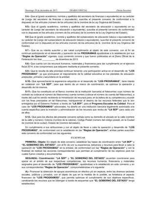 Domingo 29 de diciembre de 2013 DIARIO OFICIAL (Sexta Sección) 
II.4.- Que el (grado académico, nombre y apellidos del secretario de finanzas o equivalente) en su carácter de (cargo del secretario de finanzas o equivalente), suscribe el presente convenio de conformidad a lo dispuesto en los artículos (número de los artículos) de la (nombre de la Ley Orgánica del Estado). 
II.5.- Que el (grado académico, nombre y apellidos del secretario de educación o equivalente) en su carácter de (cargo del secretario de educación o equivalente), suscribe el presente convenio de conformidad con lo dispuesto en los artículos (número de los artículos) de la (nombre de la Ley Orgánica del Estado). 
II.6 Que él (grado académico, nombre y apellidos del subsecretario de educación básica o equivalente) en su carácter de (cargo del subsecretario de educación básica o equivalente), suscribe el presente convenio de conformidad con lo dispuesto en los artículos (número de los artículos) de la (nombre de la Ley Orgánica del Estado). 
II.7.- Que es su interés suscribir y dar cabal cumplimiento al objeto de este convenio, con el fin de continuar participando en el desarrollo y operación de los PROGRAMAS ajustándose a lo establecido por sus “Reglas de Operación” vigentes, cuyo contenido conoce y que fueron publicadas en el Diario Oficial de la Federación los días __________ de diciembre de 2013. 
II.8.- Que cuenta con los recursos humanos, materiales y financieros para dar cumplimiento en el ejercicio fiscal 2014, a los compromisos que adquiere mediante el presente convenio. 
II.9.- Que le resulta de alta prioridad continuar teniendo una participación activa en el desarrollo de “LOS PROGRAMAS”, ya que promueven el mejoramiento de la calidad educativa en los planteles de educación preescolar, primaria y secundaria en la entidad. 
II.10.- Que aprovechando la experiencia adquirida en el desarrollo de “LOS PROGRAMAS”, tiene interés en colaborar con “LA SEP”, para que dentro de un marco de coordinación, se optimice la operación y desarrollo de los mismos. 
II.11.- Que ha constituido en el Banco (nombre de la institución bancaria) el fideicomiso cuyo número de contrato es (colocar el número de fideicomiso) cuenta número (colocar el número de cuenta del fideicomiso), a través del cual ha venido recibiendo la ministración de recursos para, en la esfera de su competencia y acorde con los fines precisados en tal fideicomiso, transparentar el destino de los recursos federales que le son entregados por el Gobierno Federal, a través de “LA SEP”, para el Programa Escuelas de Calidad. Para el caso de “LOS PROGRAMAS” adicionales, ha abierto en una institución bancaria legalmente autorizada una cuenta específica para la inversión y administración de los recursos que reciba de “LA SEP” para cada uno de ellos. 
II.12.- Que para los efectos del presente convenio señala como su domicilio el ubicado en la calle (nombre de la calle y número), Colonia (nombre de la colonia), Código Postal (número del código postal), en la Ciudad de (nombre de la ciudad), Estado de (nombre del estado). 
En cumplimiento a sus atribuciones y con el objeto de llevar a cabo la operación y desarrollo de “LOS PROGRAMAS”, de conformidad con lo establecido en las “Reglas de Operación”, ambas partes suscriben este convenio de conformidad con las siguientes: 
CLÁUSULAS 
PRIMERA.- Objeto: Es objeto de este convenio, establecer las bases de coordinación entre “LA SEP” y “EL GOBIERNO DEL ESTADO”, con el fin de unir su experiencia, esfuerzos y recursos para llevar a cabo la operación de “LOS PROGRAMAS” en la entidad, de conformidad con las “Reglas de Operación” y con la finalidad de realizar las acciones correspondientes que permitan el cumplimiento de los objetivos para los cuales fueron creados y documentarlas. 
SEGUNDA.- Coordinación: “LA SEP” y “EL GOBIERNO DEL ESTADO” acuerdan coordinarse para operar en el ámbito de sus respectivas competencias, los recursos humanos, financieros y materiales asignados para el desarrollo de “LOS PROGRAMAS”, ajustándose a lo establecido en este convenio y en sus correspondientes “Reglas de Operación”, comprometiéndose a lo siguiente: 
A).- Promover la obtención de apoyos económicos en efectivo y/o en especie, entre los diversos sectores sociales, públicos y privados, con el objeto de que en la medida de lo posible, se fortalezca el aspecto financiero de “LOS PROGRAMAS”, que permita optimizar el cumplimiento de sus objetivos específicos, canalizando los recursos que se obtengan a través de esquemas que “EL GOBIERNO DEL ESTADO” tenga establecidos;  