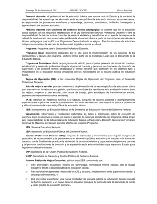 Domingo 29 de diciembre de 2013 DIARIO OFICIAL (Sexta Sección) 
Personal docente: al profesional en la educación básica que asume ante el Estado y la sociedad la responsabilidad del aprendizaje del alumnado en la escuela pública de educación básica y, en consecuencia, es responsable del proceso de enseñanza y aprendizaje, promotor, coordinador, facilitador, investigador y agente directo del proceso educativo. 
Personal docente con funciones de asesoría técnica pedagógica: al docente que en la educación básica cumple con los requisitos establecidos en la Ley General del Servicio Profesional Docente y tiene la responsabilidad de brindar a otros docentes la asesoría señalada y constituirse en un agente de mejora de la calidad de la educación para las escuelas públicas de educación básica a partir de las funciones de naturaleza técnico pedagógica que la AEL o el Organismo Descentralizado le asigna. Para los servicios de educación indígena se considera la atención de la diversidad lingüística, social y cultural. 
Programa: Programa para el Desarrollo Profesional Docente. 
Propuesta local: documento elaborado por la AEL para la implementación de las acciones de los componentes y apoyos del programa. Deberá formar parte de la Estrategia Local para el Desarrollo de la Educación Básica. 
Propuestas formativas: oferta de programas de estudio para impulsar procesos de formación continua, actualización y desarrollo profesional dirigida al personal docente y personal con funciones de dirección, de supervisión y de asesoría técnico pedagógica y técnico docente que participan en los distintos tipos y modalidades de la educación básica vinculados con las necesidades de la escuela pública de educación básica. 
Reglas de Operación (RO): a las presentes Reglas de Operación del Programa para el Desarrollo Profesional Docente. 
Ruta de mejora escolar: proceso sistemático de planeación de la escuela pública de educación básica para intervenir en la mejora de su gestión, que toma como base los resultados de la evaluación interna (plan de mejora, proyecto o plan escolar, plan anual de trabajo, plan estratégico de transformación escolar, programa de mejoramiento u otros similares). 
SATE: Servicio de Asistencia Técnica a la Escuela. Conjunto de apoyos, asesoría y acompañamiento especializados al personal docente y personal con funciones de dirección para mejorar la práctica profesional y el funcionamiento de la escuela pública de educación básica. 
SEB: Subsecretaría de Educación Básica de la Secretaría de Educación Pública del Gobierno Federal. 
Seguimiento: observación y recolección sistemática de datos e información sobre la ejecución de acciones, logro de objetivos y metas, así como el ejercicio de recursos transferidos del programa, dicha acción será responsabilidad de la Subsecretaría de Educación Básica, a través de la Dirección General de Formación Continua de Maestros en Servicio para los efectos del presente Programa. 
SEN: Sistema Educativo Nacional. 
SEP: Secretaría de Educación Pública del Gobierno Federal. 
Servicio Profesional Docente (SPD): conjunto de actividades y mecanismos para regular el ingreso, la promoción, el reconocimiento y la permanencia en el servicio público educativo y el impulso a la formación continua, con la finalidad de garantizar la idoneidad de los conocimientos y capacidades del personal docente y del personal con funciones de dirección y de supervisión en la educación básica que imparta el Estado y sus organismos descentralizados. 
SFP: Secretaría de la Función Pública del Gobierno Federal. 
SHCP: Secretaría de Hacienda y Crédito Público del Gobierno Federal. 
Sistema Básico de Mejora Educativa: política de la SEB conformada por: 
a) Tres prioridades educativas: mejora del aprendizaje, normalidad mínima escolar, alto al rezago educativo desde la escuela pública de educación básica; 
b) Tres condiciones generales: mejora de los CTE y de zona, fortalecimiento de la supervisión escolar, y descarga administrativa, y 
c) Dos proyectos específicos: una nueva modalidad de escuela pública de educación básica (escuela de tiempo completo) y un nuevo recurso educativo (equipos de cómputo para el alumnado de quinto y sexto grados de educación primaria).  