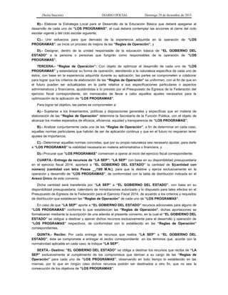 (Sexta Sección) DIARIO OFICIAL Domingo 29 de diciembre de 2013 
B).- Elaborar la Estrategia Local para el Desarrollo de la Educación Básica que deberá apegarse al desarrollo de cada uno de “LOS PROGRAMAS”, el cual deberá contemplar las acciones al cierre del ciclo escolar vigente y del ciclo escolar siguiente; 
C).- Unir esfuerzos para que derivado de la experiencia adquirida en la operación de “LOS PROGRAMAS”, se inicie un proceso de mejora de las “Reglas de Operación”, y 
D).- Designar, dentro de la unidad responsable de la educación básica de “EL GOBIERNO DEL ESTADO” a la persona o personas que fungirán como responsables de la operación de “LOS PROGRAMAS”. 
TERCERA.- “Reglas de Operación”: Con objeto de optimizar el desarrollo de cada uno de “LOS PROGRAMAS” y estandarizar su forma de operación, atendiendo a la naturaleza específica de cada uno de éstos, con base en la experiencia adquirida durante su aplicación, las partes se comprometen a colaborar para lograr que los criterios de elaboración de las “Reglas de Operación” se uniformen, con el fin de que en el futuro puedan ser actualizadas en la parte relativa a sus especificaciones particulares o aspectos administrativos y financieros, ajustándolas a lo previsto por el Presupuesto de Egresos de la Federación del ejercicio fiscal correspondiente, sin menoscabo de llevar a cabo aquellos ajustes necesarios para la optimización de la aplicación de “LOS PROGRAMAS”. 
Para lograr tal objetivo, las partes se comprometen a: 
A).- Sujetarse a los lineamientos, políticas y disposiciones generales y específicas que en materia de elaboración de las “Reglas de Operación” determine la Secretaría de la Función Pública, con el objeto de alcanzar los niveles esperados de eficacia, eficiencia, equidad y transparencia de “LOS PROGRAMAS”; 
B).- Analizar conjuntamente cada una de las “Reglas de Operación”, a fin de determinar en cada caso, aquellas normas particulares que habrán de ser de aplicación continua y que en el futuro no requieran tener ajustes de importancia; 
C).- Determinar aquellas normas concretas, que por su propia naturaleza sea necesario ajustar, para darle a “LOS PROGRAMAS” la viabilidad necesaria en materia administrativa o financiera, y 
D).- Procurar que “LOS PROGRAMAS” comiencen a operar al inicio del ejercicio fiscal correspondiente. 
CUARTA.- Entrega de recursos de “LA SEP”: “LA SEP” con base en su disponibilidad presupuestaria en el ejercicio fiscal 2014, aportará a “EL GOBIERNO DEL ESTADO” la cantidad de $(cantidad con número) (cantidad con letra Pesos __/100 M.N.), para que la destine y ejerza exclusivamente en la operación y desarrollo de “LOS PROGRAMAS”, de conformidad con la tabla de distribución indicada en el Anexo Único de este convenio. 
Dicha cantidad será transferida por “LA SEP” a “EL GOBIERNO DEL ESTADO”, con base en su disponibilidad presupuestaria, calendario de ministraciones autorizado y lo dispuesto para tales efectos en el Presupuesto de Egresos de la Federación para el Ejercicio Fiscal 2014, de acuerdo a los criterios y requisitos de distribución que establecen las “Reglas de Operación” de cada uno de “LOS PROGRAMAS”. 
En caso de que “LA SEP” aporte a “EL GOBIERNO DEL ESTADO” recursos adicionales para alguno de “LOS PROGRAMAS” conforme lo que establezcan las “Reglas de Operación”, dichas aportaciones se formalizaran mediante la suscripción de una adenda al presente convenio, en la cual el “EL GOBIERNO DEL ESTADO” se obligue a destinar y ejercer dichos recursos exclusivamente para el desarrollo y operación de “LOS PROGRAMAS” respectivos, de conformidad con lo establecido en las “Reglas de Operación” correspondientes. 
QUINTA.- Recibo: Por cada entrega de recursos que realice “LA SEP” a “EL GOBIERNO DEL ESTADO”, éste se compromete a entregar el recibo correspondiente en los términos que, acorde con la normatividad aplicable en cada caso, le indique “LA SEP”. 
SEXTA.- Destino: “EL GOBIERNO DEL ESTADO” se obliga a destinar los recursos que reciba de “LA SEP” exclusivamente al cumplimiento de los compromisos que derivan a su cargo de las “Reglas de Operación” para cada uno de “LOS PROGRAMAS”, observando en todo tiempo lo establecido en las mismas, por lo que en ningún caso dichos recursos podrán ser destinados a otro fin, que no sea la consecución de los objetivos de “LOS PROGRAMAS”.  