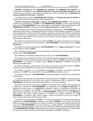 Domingo 29 de diciembre de 2013 DIARIO OFICIAL (Sexta Sección) 
SÉPTIMA.- Aportación de “EL GOBIERNO DEL ESTADO”: “EL GOBIERNO DEL ESTADO”, de conformidad con lo establecido en las “Reglas de Operación” del Programa Escuelas de Calidad, se obliga a aportar para su operación y desarrollo en el ejercicio fiscal 2014, la cantidad total de $(cantidad con número) (cantidad con letra Pesos __/100 M.N.) 
Las aportaciones que realice “EL GOBIERNO DEL ESTADO” en el Programa Escuelas de Calidad, no estarán sujetas al principio de anualidad en materia presupuestaria. 
OCTAVA.- Compromisos adicionales a cargo de “EL GOBIERNO DEL ESTADO”: Toda vez que los recursos que se transferirán por “LA SEP” a “EL GOBIERNO DEL ESTADO”, acorde con los términos de cada uno de “LOS PROGRAMAS” son de origen federal, su administración será responsabilidad de “EL GOBIERNO DEL ESTADO” en los términos de las “Reglas de Operación”, obligándose éste a: 
A).- Constituir el Comité Técnico Local de Educación Básica responsable de “LOS PROGRAMAS”, que deberá estar conformado por: Presidente (Secretario de Educación Pública Estatal o equivalente); Secretario Técnico (Subsecretario de Educación Básica Estatal o equivalente); Secretario Administrativo (Secretario de Finanzas Estatal); y un representante de la Asociación Estatal de Padres de Familia o su equivalente. Podrán formar parte de este Comité Técnico miembros de la estructura educativa estatal y miembros de la(s) Organización(es) Sindical(es); 
B).- Destinar los recursos financieros que le aporte “LA SEP” y los propios que aporte en los términos de este convenio, exclusivamente para la operación de “LOS PROGRAMAS” de conformidad con sus “Reglas de Operación”; 
C).- Elaborar los informes previstos para “LOS PROGRAMAS” en sus “Reglas de Operación”, así como los que al efecto le solicite “LA SEP”; 
D).- Proporcionar y cubrir los costos del personal directivo y administrativo que requiera para la operación de cada uno de “LOS PROGRAMAS”; 
E).- Establecer una contabilidad independiente para cada uno de “LOS PROGRAMAS”; 
F).- Aperturar para el ejercicio fiscal 2014, en una institución bancaria legalmente autorizada una cuenta específica para la inversión y administración de los recursos que reciba de “LA SEP” para cada uno de “LOS PROGRAMAS”, con excepción de aquéllos, cuyas “Reglas de Operación” establezcan la figura del fideicomiso para tales efectos; 
G).- Recibir, resguardar y administrar los recursos que con motivo de este convenio reciba de “LA SEP”, de acuerdo con los procedimientos que determine la normatividad aplicable vigente; 
H).- Realizar, con base en su disponibilidad presupuestal la aportación de recursos previamente acordados con “LA SEP”, de conformidad con la cláusula SÉPTIMA del presente convenio; 
I).- Promover la difusión de “LOS PROGRAMAS” y otorgar las facilidades necesarias para el desarrollo de sus actividades; 
J).- Notificar oportunamente a la Subsecretaría de Educación Básica de “LA SEP”, el replanteamiento de las partidas presupuestarias en los recursos que requiera el equipamiento inicial y la operación de “LOS PROGRAMAS”, así como las subsecuentes aportaciones que en su caso, se efectúen; 
K).- Destinar los recursos que reciba de “LA SEP” y los productos que se generen, exclusivamente para el desarrollo y operación de “LOS PROGRAMAS” de conformidad con las “Reglas de Operación”, lo establecido en este convenio y su Anexo Único. Realizado lo anterior y de persistir aún economías, se requerirá de la autorización de “LA SEP”, a través de sus Direcciones Generales designadas como responsables del seguimiento de cada uno de “LOS PROGRAMAS” indicadas en la cláusula DÉCIMA de este convenio, para ejercer dichas economías, en cualquier otro concepto relacionado con “LOS PROGRAMAS” no previsto en este convenio, siempre y cuando esta situación no se dé con el objeto de evitar el reintegro de recursos al final del ejercicio fiscal; 
L).- Remitir en forma trimestral a “LA SEP”, por conducto de los titulares de las áreas responsables del seguimiento de “LOS PROGRAMAS” señaladas en la cláusula DÉCIMA de este convenio, los informes técnicos que emita sobre el ejercicio de los recursos financieros y productos que generen asignados para cada uno de “LOS PROGRAMAS”, con el fin de verificar su correcta aplicación. La documentación original comprobatoria del gasto quedará en poder de (anotar nombre de la autoridad educativa estatal responsable) de “EL GOBIERNO DEL ESTADO”, debiendo ésta remitir copia de dicha documentación a su órgano interno de control, y en su caso, podrá remitirse a las áreas responsables de “LA SEP” competentes;  
