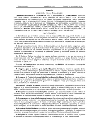 (Sexta Sección) DIARIO OFICIAL Domingo 29 de diciembre de 2013 
Anexo 1b 
Lineamientos internos de coordinación 
LINEAMIENTOS INTERNOS DE COORDINACIÓN PARA EL DESARROLLO DE LOS PROGRAMAS: PROGRAMA PARA LA INCLUSIÓN Y LA EQUIDAD EDUCATIVA, PROGRAMA DE FORTALECIMIENTO DE LA CALIDAD EN EDUCACIÓN BÁSICA, PROGRAMA ESCUELAS DE CALIDAD, PROGRAMA ESCUELAS DE TIEMPO COMPLETO, PROGRAMA PARA EL DESARROLLO PROFESIONAL DOCENTE, PROGRAMA NACIONAL DE BECAS Y PROGRAMA DE ESCUELA SEGURA, EN LO SUCESIVO LOS PROGRAMAS, QUE ESTABLECEN LA SUBSECRETARÍA DE EDUCACIÓN BÁSICA, EN LO SUCESIVO "LA SEB", REPRESENTADA POR SU TITULAR, MTRA. ALBA MARTÍNEZ OLIVÉ Y LA ADMINISTRACIÓN FEDERAL DE SERVICIOS EDUCATIVOS EN EL DISTRITO FEDERAL, EN LO SUCESIVO "LA AFSEDF", REPRESENTADA POR SU TITULAR, EL DR. LUIS IGNACIO SÁNCHEZ GÓMEZ, DE CONFORMIDAD CON LOS SIGUIENTES ANTECEDENTES, DECLARACIONES Y LINEAMIENTOS: 
ANTECEDENTES 
I.- Considerando que el Estado Mexicano tiene la responsabilidad de asegurar el derecho a una educación pública de calidad, a través de generar las condiciones necesarias para impartir una educación pública tendiente a la equidad no sólo en la cobertura sino en calidad, a fin de garantizar que las niñas y niños mexicanos tengan acceso a una educación básica que les otorgue las competencias necesarias para una adecuada integración social. 
II.- Los presentes Lineamientos Internos de Coordinación para el desarrollo de los programas sujetos a Reglas de Operación a cargo de la Subsecretaría de Educación Básica, tienen como propósito impulsar el desarrollo educativo de las entidades federativas conjuntamente con sus gobiernos, con el fin de fortalecer los aprendizajes de los alumnos de preescolar, primaria y secundaria, además del desarrollo profesional de sus docentes. 
III.- El Gobierno Federal con objeto de impulsar políticas educativas en las que se promueva la corresponsabilidad entre "LA AFSEDF", las comunidades escolares y el propio Gobierno Federal, ha puesto en marcha diversos programas tendientes a mejorar la calidad escolar y rendimiento de los educandos en todo el país. 
Entre los PROGRAMAS a los que se ha comprometido "LA AFSEDF" se encuentran los siguientes, cuyos objetivos generales son: 
1.- Programa para la Inclusión y la Equidad Educativa: Contribuir a mejorar la capacidad de las escuelas y servicios educativos para generar condiciones de inclusión y equidad, mediante la promoción de acciones que garanticen el logro de aprendizajes, la retención, la reinserción y el egreso oportuno en Educación Básica con énfasis en la niñez en riesgo de exclusión y contexto de vulnerabilidad. 
2.- Programa de Fortalecimiento de la Calidad en Educación Básica: Contribuir a la mejora del logro educativo de los estudiantes de educación básica a través de la implementación de estrategias centradas en la escuela que apoyen a los docentes en la generación de condiciones para el aprendizaje, con énfasis en la lectura, la escritura y las matemáticas. 
3.- Programa Escuelas de Calidad: Contribuir al fortalecimiento de las condiciones que favorezcan el desarrollo de la autonomía de gestión de las escuelas públicas de educación básica, para la mejora de la calidad y equidad educativas en un marco de corresponsabilidad, transparencia y rendición de cuentas. 
4.- Programa Escuelas de Tiempo Completo: Contribuir a que los alumnos de las escuelas públicas de educación básica, en un marco de inclusión y equidad, mejoren los resultados educativos, incrementen sus posibilidades de formación integral mediante la ampliación y uso eficaz de la jornada escolar. 
5.- Programa para el Desarrollo Profesional Docente: Garantizar una oferta suficiente y diversificada de propuestas formativas pertinentes y con calidad que atienda las necesidades que derivan de la evaluación interna de las escuelas y de sus planes de mejora para fortalecer el logro educativo de los alumnos, orientada al desarrollo profesional de los maestros y del personal con funciones de dirección, supervisión y de asesoría técnico pedagógica, que se encuentren en servicio activo en la educación básica de sostenimiento público. 
6.- Programa Nacional de Becas: Contribuir al acceso, permanencia y avance de la población estudiantil de todas las regiones y sectores del país, mediante el otorgamiento de becas a estudiantes de cualquier nivel educativo o rama de profesionalización que permitan consolidar un México con educación de calidad. 
7.- Programa de Escuela Segura: Contribuir a fortalecer en las escuelas de educación básica, la gestión de ambientes de convivencia favorables para la mejora de los aprendizajes de todos sus estudiantes.  