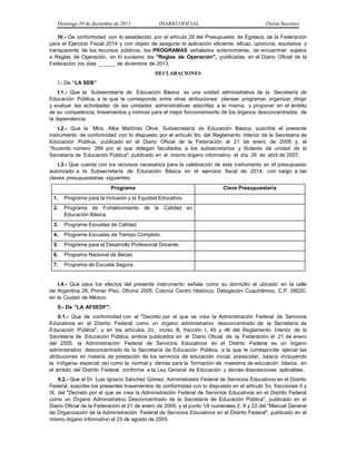 Domingo 29 de diciembre de 2013 DIARIO OFICIAL (Sexta Sección) 
IV.- De conformidad con lo establecido por el artículo 29 del Presupuesto de Egresos de la Federación para el Ejercicio Fiscal 2014 y con objeto de asegurar la aplicación eficiente, eficaz, oportuna, equitativa y transparente de los recursos públicos, los PROGRAMAS señalados anteriormente, se encuentran sujetos a Reglas de Operación, en lo sucesivo las "Reglas de Operación", publicadas en el Diario Oficial de la Federación los días ______ de diciembre de 2013. 
DECLARACIONES 
I.- De “LA SEB” 
I.1.- Que la Subsecretaría de Educación Básica es una unidad administrativa de la Secretaría de Educación Pública, a la que le corresponde, entre otras atribuciones: planear, programar, organizar, dirigir y evaluar las actividades de las unidades administrativas adscritas a la misma, y proponer en el ámbito de su competencia, lineamientos y normas para el mejor funcionamiento de los órganos desconcentrados de la dependencia. 
I.2.- Que la Mtra. Alba Martínez Olivé, Subsecretaria de Educación Básica, suscribe el presente instrumento de conformidad con lo dispuesto por el artículo 6o. del Reglamento Interior de la Secretaría de Educación Pública, publicado en el Diario Oficial de la Federación el 21 de enero de 2005 y, el "Acuerdo número 399 por el que delegan facultades a los subsecretarios y titulares de unidad de la Secretaría de Educación Pública", publicado en el mismo órgano informativo el día 26 de abril de 2007. 
I.3.- Que cuenta con los recursos necesarios para la celebración de este instrumento en el presupuesto autorizado a la Subsecretaría de Educación Básica en el ejercicio fiscal de 2014, con cargo a las claves presupuestarias siguientes: 
Programa 
Clave Presupuestaria 
1. Programa para la Inclusión y la Equidad Educativa. 
2. Programa de Fortalecimiento de la Calidad en Educación Básica. 
3. Programa Escuelas de Calidad. 
4. Programa Escuelas de Tiempo Completo. 
5. Programa para el Desarrollo Profesional Docente. 
6. Programa Nacional de Becas. 
7. Programa de Escuela Segura. 
I.4.- Que para los efectos del presente instrumento señala como su domicilio el ubicado en la calle de Argentina 28, Primer Piso, Oficina 2005, Colonia Centro Histórico, Delegación Cuauhtémoc, C.P. 06020, en la Ciudad de México. 
II.- De "LA AFSEDF": 
II.1.- Que de conformidad con el "Decreto por el que se crea la Administración Federal de Servicios Educativos en el Distrito Federal como un órgano administrativo desconcentrado de la Secretaría de Educación Pública", y en los artículos 2o., inciso B, fracción I, 45 y 46 del Reglamento Interior de la Secretaría de Educación Pública, ambos publicados en el Diario Oficial de la Federación el 21 de enero del 2005, la Administración Federal de Servicios Educativos en el Distrito Federal es un órgano administrativo desconcentrado de la Secretaría de Educación Pública, a la que le corresponde ejercer las atribuciones en materia de prestación de los servicios de educación inicial, preescolar, básica -incluyendo la indígena- especial, así como la normal y demás para la formación de maestros de educación básica, en el ámbito del Distrito Federal, conforme a la Ley General de Educación y demás disposiciones aplicables. 
II.2.- Que el Dr. Luis Ignacio Sánchez Gómez, Administrador Federal de Servicios Educativos en el Distrito Federal, suscribe los presentes lineamientos de conformidad con lo dispuesto en el artículo 5o. fracciones II y IX, del "Decreto por el que se crea la Administración Federal de Servicios Educativos en el Distrito Federal como un Órgano Administrativo Desconcentrado de la Secretaría de Educación Pública", publicado en el Diario Oficial de la Federación el 21 de enero de 2005, y el punto VIl numerales 2, 8 y 22 del "Manual General de Organización de la Administración Federal de Servicios Educativos en el Distrito Federal", publicado en el mismo órgano informativo el 23 de agosto de 2005.  