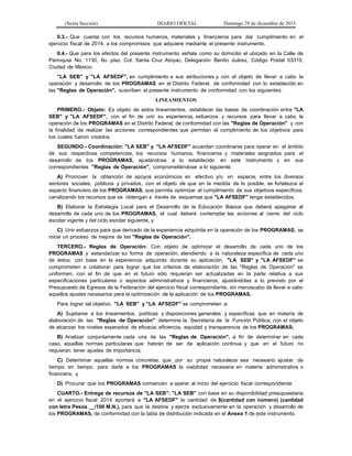 (Sexta Sección) DIARIO OFICIAL Domingo 29 de diciembre de 2013 
II.3.- Que cuenta con los recursos humanos, materiales y financieros para dar cumplimiento en el ejercicio fiscal de 2014, a los compromisos que adquiere mediante el presente instrumento. 
II.4.- Que para los efectos del presente instrumento señala como su domicilio el ubicado en la Calle de Parroquia No. 1130, 6o. piso, Col. Santa Cruz Atoyac, Delegación Benito Juárez, Código Postal 03310, Ciudad de México. 
"LA SEB" y "LA AFSEDF", en cumplimiento a sus atribuciones y con el objeto de llevar a cabo la operación y desarrollo de los PROGRAMAS en el Distrito Federal, de conformidad con lo establecido en las "Reglas de Operación", suscriben el presente instrumento de conformidad con los siguientes: 
LINEAMIENTOS 
PRIMERO.- Objeto: Es objeto de estos lineamientos, establecer las bases de coordinación entre "LA SEB" y "LA AFSEDF", con el fin de unir su experiencia, esfuerzos y recursos para llevar a cabo la operación de los PROGRAMAS en el Distrito Federal, de conformidad con las "Reglas de Operación" y con la finalidad de realizar las acciones correspondientes que permitan el cumplimiento de los objetivos para los cuales fueron creados. 
SEGUNDO.- Coordinación: "LA SEB" y "LA AFSEDF" acuerdan coordinarse para operar en el ámbito de sus respectivas competencias, los recursos humanos, financieros y materiales asignados para el desarrollo de los PROGRAMAS, ajustándose a lo establecido en este instrumento y en sus correspondientes "Reglas de Operación", comprometiéndose a lo siguiente: 
A) Promover la obtención de apoyos económicos en efectivo y/o en especie, entre los diversos sectores sociales, públicos y privados, con el objeto de que en la medida de lo posible, se fortalezca el aspecto financiero de los PROGRAMAS, que permita optimizar el cumplimiento de sus objetivos específicos, canalizando los recursos que se obtengan a través de esquemas que "LA AFSEDF" tenga establecidos; 
B) Elaborar la Estrategia Local para el Desarrollo de la Educación Básica que deberá apegarse al desarrollo de cada uno de los PROGRAMAS, el cual deberá contemplar las acciones al cierre del ciclo escolar vigente y del ciclo escolar siguiente, y 
C) Unir esfuerzos para que derivado de la experiencia adquirida en la operación de los PROGRAMAS, se inicie un proceso de mejora de las "Reglas de Operación". 
TERCERO.- Reglas de Operación: Con objeto de optimizar el desarrollo de cada uno de los PROGRAMAS y estandarizar su forma de operación, atendiendo a la naturaleza específica de cada uno de éstos, con base en la experiencia adquirida durante su aplicación, "LA SEB" y "LA AFSEDF" se comprometen a colaborar para lograr que los criterios de elaboración de las "Reglas de Operación" se uniformen, con el fin de que en el futuro sólo requieran ser actualizadas en la parte relativa a sus especificaciones particulares o aspectos administrativos y financieros, ajustándolas a lo previsto por el Presupuesto de Egresos de la Federación del ejercicio fiscal correspondiente, sin menoscabo de llevar a cabo aquellos ajustes necesarios para la optimización de la aplicación de los PROGRAMAS. 
Para lograr tal objetivo, "LA SEB" y "LA AFSEDF" se comprometen a: 
A) Sujetarse a los lineamientos, políticas y disposiciones generales y específicas que en materia de elaboración de las "Reglas de Operación" determine la Secretaría de la Función Pública, con el objeto de alcanzar los niveles esperados de eficacia, eficiencia, equidad y transparencia de los PROGRAMAS; 
B) Analizar conjuntamente cada una de las "Reglas de Operación", a fin de determinar en cada caso, aquellas normas particulares que habrán de ser de aplicación continua y que en el futuro no requieran tener ajustes de importancia; 
C) Determinar aquellas normas concretas, que por su propia naturaleza sea necesario ajustar de tiempo en tiempo, para darle a los PROGRAMAS la viabilidad necesaria en materia administrativa o financiera, y 
D) Procurar que los PROGRAMAS comiencen a operar al inicio del ejercicio fiscal correspondiente. 
CUARTO.- Entrega de recursos de "LA SEB": "LA SEB" con base en su disponibilidad presupuestaria en el ejercicio fiscal 2014 aportará a "LA AFSEDF" la cantidad de $(cantidad con número) (cantidad con letra Pesos __/100 M.N.), para que la destine y ejerza exclusivamente en la operación y desarrollo de los PROGRAMAS, de conformidad con la tabla de distribución indicada en el Anexo 1 de este instrumento.  