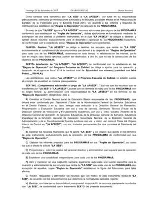 Domingo 29 de diciembre de 2013 DIARIO OFICIAL (Sexta Sección) 
Dicha cantidad será transferida por “LA SEB" a "LA AFSEDF", con base en su disponibilidad presupuestaria, calendario de ministraciones autorizado y lo dispuesto para tales efectos en el Presupuesto de Egresos de la Federación para el Ejercicio Fiscal 2014, de acuerdo a los criterios y requisitos de distribución que establecen las "Reglas de Operación" de cada uno de los PROGRAMAS. 
En caso de que "LA SEB" aporte a "LA AFSEDF" recursos adicionales para alguno de los PROGRAMAS conforme lo que establezcan las "Reglas de Operación", dichas aportaciones se formalizarán mediante la suscripción de una adenda al presente instrumento, en la cual “LA AFSEDF” se obligue a destinar y ejercer dichos recursos exclusivamente para el desarrollo y operación de los PROGRAMAS respectivos, de conformidad con lo establecido en las "Reglas de Operación" correspondientes. 
QUINTO.- Destino: "LA AFSEDF" se obliga a destinar los recursos que reciba de "LA SEB" exclusivamente al cumplimiento de los compromisos que derivan a su cargo de las "Reglas de Operación" para cada uno de los PROGRAMAS, observando en todo tiempo lo establecido en las mismas, por lo que en ningún caso dichos recursos podrán ser destinados a otro fin, que no sea la consecución de los objetivos de los PROGRAMAS. 
SEXTO.- Aportación de "LA AFSEDF": "LA AFSEDF", de conformidad con lo establecido en las "Reglas de Operación" del Programa Escuelas de Calidad, se obliga a aportar para su operación y desarrollo en el ejercicio fiscal 2014 la cantidad total de $(cantidad con número) (cantidad con letra Pesos __/100 M.N.) 
Las aportaciones que realice "LA AFSEDF" en el Programa Escuelas de Calidad, no estarán sujetas al principio de anualidad en materia presupuestaria. 
SÉPTIMO.- Compromisos adicionales a cargo de "LA AFSEDF": Toda vez que los recursos que se transferirán por "LA SEB" a "LA AFSEDF", acorde con los términos de cada uno de los PROGRAMAS son de origen federal, su administración será responsabilidad de "LA AFSEDF" en los términos de las "Reglas de Operación", obligándose ésta a: 
A) Constituir el Comité Técnico Local de Educación Básica responsable de los PROGRAMAS, que deberá estar conformado por: Presidente (Titular de la Administración Federal de Servicios Educativos en el Distrito Federal, y en su caso, delegar esta atribución a la Dirección General de Planeación, Programación y Evaluación Educativa con voz y voto de calidad); Secretario Técnico (Titular de la Dirección General de Innovación y Fortalecimiento Académico, con voz y voto); Vocales (Titulares de la Dirección General de Operación de Servicios Educativos, de la Dirección General de Servicios Educativos lztapalapa; de la Dirección General de Educación Secundaria Técnica; de la Dirección General de Administración; y de la Coordinación de Asuntos Jurídicos, con voz y voto); así como el Titular del Órgano Interno de Control en "LA AFSEDF", con voz; Invitados permanentes (los que considere el Presidente del Comité). 
B) Destinar los recursos financieros que le aporte "LA SEB" y los propios que aporte en los términos de este instrumento, exclusivamente para la operación de los PROGRAMAS de conformidad con sus "Reglas de Operación"; 
C) Elaborar los informes previstos para los PROGRAMAS en sus "Reglas de Operación", así como los que al efecto le solicite "LA SEB"; 
D) Proporcionar y cubrir los costos del personal directivo y administrativo que requiera para la operación de cada uno de los PROGRAMAS; 
E) Establecer una contabilidad independiente para cada uno de los PROGRAMAS; 
F) Abrir y mantener en una institución bancaria legalmente autorizada una cuenta específica para la inversión y administración de los recursos que reciba de "LA SEB" para cada uno de los PROGRAMAS, con excepción de aquellos, cuyas "Reglas de Operación" establezcan la figura del fideicomiso para tales efectos; 
G) Recibir, resguardar y administrar los recursos que con motivo de este instrumento reciba de “LA SEB", de acuerdo con los procedimientos que determine la normatividad aplicable vigente; 
H) Realizar, con base en su disponibilidad presupuestal la aportación de recursos previamente acordados con "LA SEB", de conformidad con el lineamiento SEXTO del presente instrumento;  