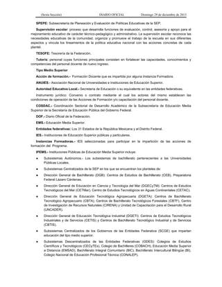 (Sexta Sección) DIARIO OFICIAL Domingo 29 de diciembre de 2013 
SPEPE: Subsecretaría de Planeación y Evaluación de Políticas Educativas de la SEP. 
Supervisión escolar: proceso que desarrolla funciones de evaluación, control, asesoría y apoyo para el mejoramiento educativo de carácter técnico-pedagógico y administrativo. La supervisión escolar reconoce las necesidades educativas de la comunidad, organiza y promueve el trabajo de la escuela en sus diferentes aspectos y vincula los lineamientos de la política educativa nacional con las acciones concretas de cada plantel. 
TESOFE: Tesorería de la Federación. 
Tutor/a: personal cuyas funciones principales consisten en fortalecer las capacidades, conocimientos y competencias del personal docente de nuevo ingreso. 
Tipo Medio Superior 
Acción de formación.- Formación Docente que es impartida por alguna Instancia Formadora. 
ANUIES.- Asociación Nacional de Universidades e Instituciones de Educación Superior. 
Autoridad Educativa Local.- Secretaría de Educación o su equivalente en las entidades federativas. 
Instrumento jurídico: Convenio o contrato mediante el cual los actores del mismo establecen las condiciones de operación de las Acciones de Formación y/o capacitación del personal docente. 
COSDAC.- Coordinación Sectorial de Desarrollo Académico de la Subsecretaría de Educación Media Superior de la Secretaría de Educación Pública del Gobierno Federal. 
DOF.- Diario Oficial de la Federación. 
EMS.- Educación Media Superior. 
Entidades federativas: Los 31 Estados de la República Mexicana y el Distrito Federal. 
IES.- Instituciones de Educación Superior públicas y particulares. 
Instancias Formadoras.- IES seleccionadas para participar en la impartición de las acciones de formación del Programa. 
IPEMS.- Instituciones Públicas de Educación Media Superior incluye: 
● Subsistemas Autónomos.- Los subsistemas de bachillerato pertenecientes a las Universidades Públicas Locales. 
● Subsistemas Centralizados de la SEP en los que se encuentran los planteles de: 
● Dirección General de Bachillerato (DGB): Centros de Estudios de Bachillerato (CEB), Preparatoria Federal Lázaro Cárdenas. 
● Dirección General de Educación en Ciencia y Tecnología del Mar (DGECyTM): Centros de Estudios Tecnológicos del Mar (CETMar), Centro de Estudios Tecnológicos en Aguas Continentales (CETAC). 
● Dirección General de Educación Tecnológica Agropecuaria (DGETA): Centros de Bachillerato Tecnológico Agropecuario (CBTA), Centros de Bachillerato Tecnológicos Forestales (CBTF), Centro de Investigación de Recursos Naturales (CIRENA) y Unidad de Capacitación para el Desarrollo Rural (UNCADER). 
● Dirección General de Educación Tecnológica Industrial (DGETI): Centros de Estudios Tecnológicos Industriales y de Servicios (CETIS) y Centros de Bachillerato Tecnológico Industrial y de Servicios (CBTIS). 
● Subsistemas Centralizados de los Gobiernos de las Entidades Federativa (SCGE) que impartan educación del tipo medio superior. 
● Subsistemas Descentralizados de las Entidades Federativas (ODES): Colegios de Estudios Científicos y Tecnológicos (CECyTEs), Colegio de Bachilleres (COBACH), Educación Media Superior a Distancia (EMSAD), Bachillerato Integral Comunitario (BIC), Bachillerato Intercultural Bilingüe (BI), Colegio Nacional de Educación Profesional Técnica (CONALEP).  