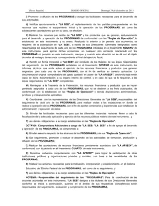 (Sexta Sección) DIARIO OFICIAL Domingo 29 de diciembre de 2013 
I) Promover la difusión de los PROGRAMAS y otorgar las facilidades necesarias para el desarrollo de sus actividades; 
J) Notificar oportunamente a "LA SEB", el replanteamiento de las partidas presupuestarias en los recursos que requiera el equipamiento inicial y la operación de los PROGRAMAS, así como las subsecuentes aportaciones que en su caso, se efectúen; 
K) Destinar los recursos que reciba de "LA SEB" y los productos que se generen, exclusivamente para el desarrollo y operación de los PROGRAMAS de conformidad con las "Reglas de Operación", lo establecido en este instrumento y su anexo. Realizado lo anterior y de persistir aún economías, se requerirá de la autorización de "LA SEB", a través de sus Direcciones Generales designadas como responsables del seguimiento de cada uno de los PROGRAMAS indicadas en el lineamiento NOVENO de este instrumento, para ejercer dichas economías, en cualquier otro concepto relacionado con los PROGRAMAS no previsto en este instrumento, siempre y cuando esta situación no se dé con el objeto de evitar el reintegro de recursos correspondiente al final del ejercicio fiscal; 
L) Remitir en forma trimestral a "LA SEB", por conducto de los titulares de las áreas responsables del seguimiento de los PROGRAMAS señaladas en el lineamiento NOVENO de este instrumento, los informes técnicos que emita sobre el ejercicio de los recursos financieros y productos que generen asignados para cada uno de los PROGRAMAS, con el fin de verificar su correcta aplicación. La documentación original comprobatoria del gasto quedará en poder de "LA AFSEDF", debiendo ésta remitir copia de dicha documentación a su órgano interno de control, y en caso de que se lo requieran, a las áreas responsables de "LA SEB" competentes; 
M) Reintegrar a la Tesorería de la Federación, los recursos financieros y productos que se hayan generado asignados a cada uno de los PROGRAMAS, que no se destinen a los fines autorizados, de conformidad con lo establecido en las "Reglas de Operación" y demás disposiciones administrativas, jurídicas y presupuestarias aplicables; 
N) Coordinarse con los representantes de las Direcciones Generales de "LA SEB", responsables del seguimiento de cada uno de los PROGRAMAS, para realizar visitas a las instalaciones en donde se realice la operación de los PROGRAMAS, con el fin de aportar comentarios y experiencias que fortalezcan la administración y ejecución de éstos: 
O) Brindar las facilidades necesarias para que las diferentes instancias revisoras lleven a cabo la fiscalización de la adecuada aplicación y ejercicio de los recursos públicos materia de este instrumento, y 
P) Las demás obligaciones a su cargo establecidas en las "Reglas de Operación". 
OCTAVO.- Compromisos Adicionales a cargo de "LA SEB: "LA SEB" a fin de apoyar el desarrollo y operación de los PROGRAMAS, se compromete a: 
A) Brindar asesoría respecto de los alcances de los PROGRAMAS y de sus "Reglas de Operación"; 
B) Dar seguimiento, promover y evaluar el desarrollo de las actividades de formación, producción y difusión de los PROGRAMAS; 
C) Realizar las aportaciones de recursos financieros previamente acordados con "LA AFSEDF”, de conformidad con lo pactado en el lineamiento CUARTO de este instrumento; 
D) Coordinar esfuerzos conjuntamente con "LA AFSEDF" para lograr la participación de otras instituciones públicas y organizaciones privadas y sociales, con base a las necesidades de los PROGRAMAS; 
E) Realizar las acciones necesarias para la motivación, incorporación y establecimiento en el Sistema 
Educativo del Distrito Federal de los PROGRAMAS, así como de su seguimiento, y 
F) Las demás obligaciones a su cargo establecidas en las "Reglas de Operación". 
NOVENO.- Responsables del seguimiento de los "PROGRAMAS": Para la coordinación de las acciones acordadas en este instrumento, "LA SEB" designa a los titulares de sus Direcciones Generales conforme se indica a continuación, quienes en el ámbito de sus respectivas competencias serán responsables del seguimiento, evaluación y cumplimiento de los PROGRAMAS.  