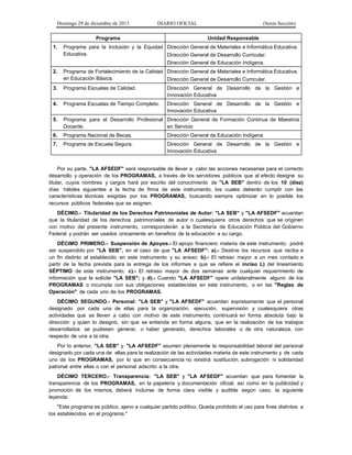 Domingo 29 de diciembre de 2013 DIARIO OFICIAL (Sexta Sección) 
Programa 
Unidad Responsable 
1. Programa para la Inclusión y la Equidad Educativa. 
Dirección General de Materiales e Informática Educativa. 
Dirección General de Desarrollo Curricular. 
Dirección General de Educación Indígena. 
2. Programa de Fortalecimiento de la Calidad en Educación Básica. 
Dirección General de Materiales e Informática Educativa. 
Dirección General de Desarrollo Curricular. 
3. Programa Escuelas de Calidad. 
Dirección General de Desarrollo de la Gestión e Innovación Educativa 
4. Programa Escuelas de Tiempo Completo. 
Dirección General de Desarrollo de la Gestión e Innovación Educativa 
5. Programa para el Desarrollo Profesional Docente. 
Dirección General de Formación Continua de Maestros en Servicio 
6. Programa Nacional de Becas. 
Dirección General de Educación Indígena 
7. Programa de Escuela Segura. 
Dirección General de Desarrollo de la Gestión e Innovación Educativa 
Por su parte, "LA AFSEDF" será responsable de llevar a cabo las acciones necesarias para el correcto desarrollo y operación de los PROGRAMAS, a través de los servidores públicos que al efecto designe su titular, cuyos nombres y cargos hará por escrito del conocimiento de "LA SEB" dentro de los 10 (diez) días hábiles siguientes a la fecha de firma de este instrumento, los cuales deberán cumplir con las características técnicas exigidas por los PROGRAMAS, buscando siempre optimizar en lo posible los recursos públicos federales que se asignen. 
DÉCIMO.- Titularidad de los Derechos Patrimoniales de Autor: "LA SEB" y "LA AFSEDF" acuerdan que la titularidad de los derechos patrimoniales de autor o cualesquiera otros derechos que se originen con motivo del presente instrumento, corresponderán a la Secretaría de Educación Pública del Gobierno Federal y podrán ser usados únicamente en beneficio de la educación a su cargo. 
DÉCIMO PRIMERO.- Suspensión de Apoyos.- El apoyo financiero materia de este instrumento, podrá ser suspendido por "LA SEB", en el caso de que "LA AFSEDF": a).- Destine los recursos que reciba a un fin distinto al establecido en este instrumento y su anexo; b).- El retraso mayor a un mes contado a partir de la fecha prevista para la entrega de los informes a que se refiere el inciso L) del lineamiento SÉPTIMO de este instrumento; c).- El retraso mayor de dos semanas ante cualquier requerimiento de información que le solicite "LA SEB"; y d).- Cuando "LA AFSEDF" opere unilateralmente alguno de los PROGRAMAS o incumpla con sus obligaciones establecidas en este instrumento, o en las "Reglas de Operación" de cada uno de los PROGRAMAS. 
DÉCIMO SEGUNDO.- Personal: "LA SEB" y "LA AFSEDF" acuerdan expresamente que el personal designado por cada una de ellas para la organización, ejecución, supervisión y cualesquiera otras actividades que se lleven a cabo con motivo de este instrumento, continuará en forma absoluta bajo la dirección y quien lo designó, sin que se entienda en forma alguna, que en la realización de los trabajos desarrollados se pudiesen generar, o haber generado, derechos laborales o de otra naturaleza, con respecto de una a la otra. 
Por lo anterior, "LA SEB" y "LA AFSEDF" asumen plenamente la responsabilidad laboral del personal designado por cada una de ellas para la realización de las actividades materia de este instrumento y de cada uno de los PROGRAMAS, por lo que en consecuencia no existirá sustitución, subrogación ni solidaridad patronal entre ellas o con el personal adscrito a la otra. 
DÉCIMO TERCERO.- Transparencia: "LA SEB" y "LA AFSEDF" acuerdan que para fomentar la transparencia de los PROGRAMAS, en la papelería y documentación oficial, así como en la publicidad y promoción de los mismos, deberá incluirse de forma clara visible y audible según caso, la siguiente leyenda: 
"Este programa es público, ajeno a cualquier partido político. Queda prohibido el uso para fines distintos a los establecidos en el programa."  