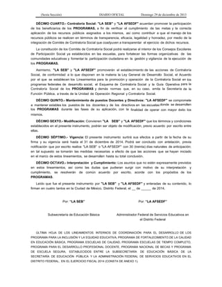 (Sexta Sección) DIARIO OFICIAL Domingo 29 de diciembre de 2013 
DÉCIMO CUARTO.- Contraloría Social: "LA SEB" y "LA AFSEDF" acuerdan promover la participación de los beneficiarios de los PROGRAMAS, a fin de verificar el cumplimiento de las metas y la correcta aplicación de los recursos públicos asignados a los mismos, así como contribuir a que el manejo de los recursos públicos se realicen en términos de transparencia, eficacia, legalidad y honradez, por medio de la integración de Comités de Contraloría Social que coadyuven a transparentar el ejercicio de dichos recursos. 
La constitución de los Comités de Contraloría Social podrá realizarse al interior de los Consejos Escolares de Participación Social ya establecidos en las escuelas, para fortalecer las formas organizativas de las comunidades educativas y fomentar la participación ciudadana en la gestión y vigilancia de la ejecución de los PROGRAMAS. 
Asimismo, "LA SEB" y "LA AFSEDF" promoverán el establecimiento de las acciones de Contraloría Social, de conformidad a lo que disponen en la materia la Ley General de Desarrollo Social, el Acuerdo por el que se establecen los Lineamientos para la promoción y operación de la Contraloría Social en los programas federales de desarrollo social, el Esquema de Contraloría Social y la Guía Operativa para la Contraloría Social de los PROGRAMAS y demás normas que, en su caso, emita la Secretaría de la Función Pública, a través de la Unidad de Operación Regional y Contraloría Social. 
DÉCIMO QUINTO.- Mantenimiento de puestos Docentes y Directivos: "LA AFSEDF" se compromete a mantener estables los puestos de los docentes y de los directivos en las escuelas donde se desarrollen los PROGRAMAS durante las fases de su aplicación, con la finalidad de operar con mayor éxito los mismos. 
DÉCIMO SEXTO.- Modificación: Convienen "LA SEB" y "LA AFSEDF" que los términos y condiciones establecidos en el presente instrumento, podrán ser objeto de modificación, previo acuerdo por escrito entre ellas. 
DÉCIMO SÉPTIMO.- Vigencia: El presente instrumento surtirá sus efectos a partir de la fecha de su firma y su vigencia será hasta el 31 de diciembre de 2014. Podrá ser concluido con antelación, previa notificación que por escrito realice "LA SEB" o "LA AFSEDF" con 30 (treinta) días naturales de anticipación; en tal supuesto se tomarán las medidas necesarias a efecto de que las acciones que se hayan iniciado en el marco de estos lineamientos, se desarrollen hasta su total conclusión. 
DÉCIMO OCTAVO.- Interpretación y Cumplimiento: Los asuntos que no estén expresamente previstos en estos lineamientos, así como las dudas que pudieran surgir con motivo de su interpretación y cumplimiento, se resolverán de común acuerdo por escrito, acorde con los propósitos de los PROGRAMAS. 
Leído que fue el presente instrumento por "LA SEB" y "LA AFSEDF" y enteradas de su contenido, lo firman en cuatro tantos en la Ciudad de México, Distrito Federal, el __ de _____ de 2014. 
Por: “LA SEB” 
Por: “LA AFSEDF” 
Subsecretaría de Educación Básica 
Administrador Federal de Servicios Educativos en el Distrito Federal 
ÚLTIMA HOJA DE LOS LINEAMIENTOS INTERNOS DE COORDINACIÓN PARA EL DESARROLLO DE LOS PROGRAMA PARA LA INCLUSIÓN Y LA EQUIDAD EDUCATIVA, PROGRAMA DE FORTALECIMIENTO DE LA CALIDAD EN EDUCACIÓN BÁSICA, PROGRAMA ESCUELAS DE CALIDAD, PROGRAMA ESCUELAS DE TIEMPO COMPLETO, PROGRAMA PARA EL DESARROLLO PROFESIONAL DOCENTE, PROGRAMA NACIONAL DE BECAS Y PROGRAMA DE ESCUELA SEGURA, ESTABLECIDOS ENTRE LA SUBSECRETARÍA DE EDUCACIÓN BÁSICA DE LA SECRETARÍA DE EDUCACIÓN PÚBLICA Y LA ADMINISTRACIÓN FEDERAL DE SERVICIOS EDUCATIVOS EN EL DISTRITO FEDERAL, EN EL EJERCICIO FISCAL 2014 (CONSTA DE ANEXO 1).  