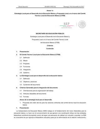 (Sexta Sección) DIARIO OFICIAL Domingo 29 de diciembre de 2013 
Anexo 1c 
Estrategia Local para el Desarrollo de la Educación Básica y Propuesta Local, en el marco del Comité Técnico Local de Educación Básica (CTEB) 
SECRETARÍA DE EDUCACIÓN PÚBLICA 
Estrategia Local para el Desarrollo de la Educación Básica y 
Propuesta Local, en el marco del Comité Técnico Local 
de Educación Básica (CTEB) 
Criterios 
Contenido 
1. Presentación 
2. El Comité Técnico Local para la Educación Básica (CTEB) 
2.1 Definición 
2.2 Misión 
2.3 Propósito 
2.4 Funciones 
2.5 Integración 
2.6 Gobierno 
3. La Estrategia Local para el desarrollo de la educación básica 
3.1 Definición 
3.2 Objetivos y alcances 
3.3 Contenido del documento 
4. Criterios Generales para la integración del documento 
4.1 Orientaciones para la organización del trabajo 
4.2 Atributos deseables del documento 
4.3 Formato 
Anexo de la estrategia local para el desarrollo 
1. Propuesta del orden del día para las sesiones ordinarias del comité técnico local de educación básica 
1. Presentación 
La Subsecretaría de Educación Básica (SEB) trabaja en el fortalecimiento del marco federalista para la educación básica. Lo hace con el convencimiento de que generar una coordinación eficaz con las entidades federativas contribuirá al propósito común de lograr una educación de calidad con inclusión y equidad. La SEB es consciente de que vigorizar el federalismo educativo pasa por la reformulación de la relación institucional y  