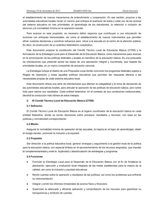 Domingo 29 de diciembre de 2013 DIARIO OFICIAL (Sexta Sección) 
el establecimiento de nuevos mecanismos de entendimiento y cooperación. En ese sentido, propone a las autoridades educativas locales iniciar un camino que enfoque el quehacer de todos y cada uno de los actores del sistema educativo en tres prioridades: el aprendizaje de los estudiantes, la retención e inclusión de alumnos y la normalidad mínima en la operación escolar. 
Para avanzar en este propósito, es necesario definir espacios que contribuyan a una articulación de acciones con enfoques transversales, así como el establecimiento de nuevos instrumentos que permitan afinar nuestras decisiones y coordinar esfuerzos para situar a la escuela en el centro de la atención pública. Es decir, la construcción de un auténtico federalismo cooperativo. 
Este documento propone la constitución del Comité Técnico Local de Educación Básica (CTEB) y la formulación de la Estrategia Local para el Desarrollo de la Educación Básica, como mecanismos para avanzar en la armonización de las políticas federales y locales en beneficio de la educación básica. Es una propuesta de orientaciones que pretende sentar las bases de una planeación integral y coordinada, que respete las prioridades locales, en un marco compartido de actuación nacional. 
La Estrategia incluye el diseño de una Propuesta Local donde concurren los programas federales sujetos a Reglas de Operación y todas aquellas políticas educativas que permitan dar respuesta efectiva a las necesidades propias de cada sistema educativo local. 
Este documento ofrece una serie de orientaciones que alientan la colegialidad y la toma de decisiones de las autoridades educativas locales, para articular la operación de las políticas de educación básica, pero sobre todo para valorar sus resultados. Cada entidad federativa, en el contexto de sus condiciones institucionales, decidirá la conducción más idónea de estos trabajos. 
2. El Comité Técnico Local de Educación Básica (CTEB) 
2.1 Definición 
El Comité Técnico Local de Educación Básica es el órgano coordinador de la educación básica en cada entidad federativa, donde se toman decisiones sobre procesos, resultados y recursos, con base en las políticas y normatividad correspondiente. 
2.2 Misión 
Asegurar la normalidad mínima de operación de las escuelas, la mejora en el logro de aprendizajes, abatir el rezago escolar, promover la inclusión y la equidad. 
2.3 Propósito 
Dar dirección a la política educativa local, generar sinergias y seguimiento a la gestión local de la política para la educación básica, con especial énfasis en el aprovechamiento de los recursos asignados, que impulse la complementariedad y evite la duplicidad y desarticulación de estrategias y programas. 
2.4 Funciones 
● Formular la Estrategia Local para el Desarrollo de la Educación Básica con el fin de fortalecer la planeación, ejecución y evaluación local integrada de las metas establecidas para la mejora de la calidad, así como la inclusión y equidad educativas. 
● Rendir cuentas sobre la operación y resultados de las políticas, así como los problemas que enfrenta su instrumentación. 
● Integrar y emitir los informes trimestrales de avance físico y financiero. 
● Supervisar la adecuada y eficiente aplicación y comprobación de los recursos para garantizar su transparencia y rendición de cuentas.  