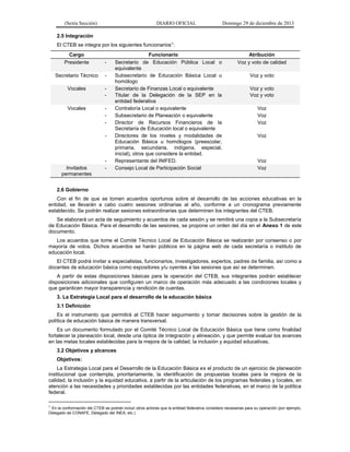 (Sexta Sección) DIARIO OFICIAL Domingo 29 de diciembre de 2013 
2.5 Integración 
El CTEB se integra por los siguientes funcionarios1: 
Cargo 
Funcionario 
Atribución Presidente - Secretario de Educación Pública Local o equivalente Voz y voto de calidad 
Secretario Técnico 
- Subsecretario de Educación Básica Local u homólogo 
Voz y voto Vocales - Secretario de Finanzas Local o equivalente - Titular de la Delegación de la SEP en la entidad federativa Voz y voto Voz y voto 
Vocales 
- Contraloría Local o equivalente 
Voz 
- Subsecretario de Planeación o equivalente 
Voz 
- Director de Recursos Financieros de la Secretaría de Educación local o equivalente 
Voz 
- Directores de los niveles y modalidades de Educación Básica u homólogos (preescolar, primaria, secundaria, indígena, especial, inicial), otros que considere la entidad. 
Voz 
- Representante del INIFED. 
Voz Invitados permanentes - Consejo Local de Participación Social Voz 
2.6 Gobierno 
Con el fin de que se tomen acuerdos oportunos sobre el desarrollo de las acciones educativas en la entidad, se llevarán a cabo cuatro sesiones ordinarias al año, conforme a un cronograma previamente establecido. Se podrán realizar sesiones extraordinarias que determinen los integrantes del CTEB. 
Se elaborará un acta de seguimiento y acuerdos de cada sesión y se remitirá una copia a la Subsecretaría de Educación Básica. Para el desarrollo de las sesiones, se propone un orden del día en el Anexo 1 de este documento. 
Los acuerdos que tome el Comité Técnico Local de Educación Básica se realizarán por consenso o por mayoría de votos. Dichos acuerdos se harán públicos en la página web de cada secretaría o instituto de educación local. 
El CTEB podrá invitar a especialistas, funcionarios, investigadores, expertos, padres de familia, así como a docentes de educación básica como expositores y/u oyentes a las sesiones que así se determinen. 
A partir de estas disposiciones básicas para la operación del CTEB, sus integrantes podrán establecer disposiciones adicionales que configuren un marco de operación más adecuado a las condiciones locales y que garanticen mayor transparencia y rendición de cuentas. 
3. La Estrategia Local para el desarrollo de la educación básica 
3.1 Definición 
Es el instrumento que permitirá al CTEB hacer seguimiento y tomar decisiones sobre la gestión de la política de educación básica de manera transversal. 
Es un documento formulado por el Comité Técnico Local de Educación Básica que tiene como finalidad fortalecer la planeación local, desde una óptica de integración y alineación, y que permite evaluar los avances en las metas locales establecidas para la mejora de la calidad, la inclusión y equidad educativas. 
3.2 Objetivos y alcances 
Objetivos: 
La Estrategia Local para el Desarrollo de la Educación Básica es el producto de un ejercicio de planeación institucional que contempla, prioritariamente, la identificación de propuestas locales para la mejora de la calidad, la inclusión y la equidad educativa, a partir de la articulación de los programas federales y locales, en atención a las necesidades y prioridades establecidas por las entidades federativas, en el marco de la política federal. 
1 En la conformación del CTEB se podrán incluir otros actores que la entidad federativa considere necesarias para su operación (por ejemplo, Delegado de CONAFE, Delegado del INEA, etc.)  