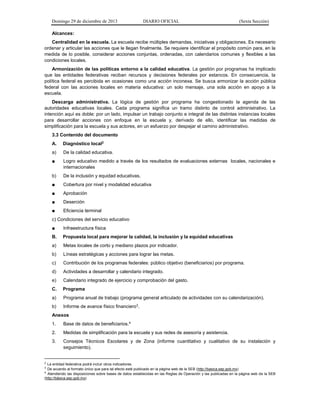 Domingo 29 de diciembre de 2013 DIARIO OFICIAL (Sexta Sección) 
Alcances: 
Centralidad en la escuela. La escuela recibe múltiples demandas, iniciativas y obligaciones. Es necesario ordenar y articular las acciones que le llegan finalmente. Se requiere identificar el propósito común para, en la medida de lo posible, considerar acciones conjuntas, ordenadas, con calendarios comunes y flexibles a las condiciones locales. 
Armonización de las políticas entorno a la calidad educativa. La gestión por programas ha implicado que las entidades federativas reciban recursos y decisiones federales por estancos. En consecuencia, la política federal es percibida en ocasiones como una acción inconexa. Se busca armonizar la acción pública federal con las acciones locales en materia educativa: un solo mensaje, una sola acción en apoyo a la escuela. 
Descarga administrativa. La lógica de gestión por programa ha congestionado la agenda de las autoridades educativas locales. Cada programa significa un tramo distinto de control administrativo. La intención aquí es doble: por un lado, impulsar un trabajo conjunto e integral de las distintas instancias locales para desarrollar acciones con enfoque en la escuela y, derivado de ello, identificar las medidas de simplificación para la escuela y sus actores, en un esfuerzo por despejar el camino administrativo. 
3.3 Contenido del documento 
A. Diagnóstico local2 
a) De la calidad educativa. 
■ Logro educativo medido a través de los resultados de evaluaciones externas locales, nacionales e internacionales 
b) De la inclusión y equidad educativas. 
■ Cobertura por nivel y modalidad educativa 
■ Aprobación 
■ Deserción 
■ Eficiencia terminal 
c) Condiciones del servicio educativo 
■ Infraestructura física 
B. Propuesta local para mejorar la calidad, la inclusión y la equidad educativas 
a) Metas locales de corto y mediano plazos por indicador. 
b) Líneas estratégicas y acciones para lograr las metas. 
c) Contribución de los programas federales: público objetivo (beneficiarios) por programa. 
d) Actividades a desarrollar y calendario integrado. 
e) Calendario integrado de ejercicio y comprobación del gasto. 
C. Programa 
a) Programa anual de trabajo (programa general articulado de actividades con su calendarización). 
b) Informe de avance físico financiero3. 
Anexos 
1. Base de datos de beneficiarios.4 
2. Medidas de simplificación para la escuela y sus redes de asesoría y asistencia. 
3. Consejos Técnicos Escolares y de Zona (informe cuantitativo y cualitativo de su instalación y seguimiento). 
2 La entidad federativa podrá incluir otros indicadores. 
3 De acuerdo al formato único que para tal efecto esté publicado en la página web de la SEB (http://basica.sep.gob.mx) 
4 Atendiendo las disposiciones sobre bases de datos establecidas en las Reglas de Operación y las publicadas en la página web de la SEB (http://básica.sep.gob.mx)  