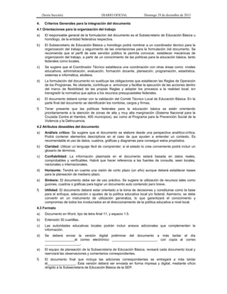 (Sexta Sección) DIARIO OFICIAL Domingo 29 de diciembre de 2013 
4. Criterios Generales para la integración del documento 
4.1 Orientaciones para la organización del trabajo 
a) El responsable general de la formulación del documento es el Subsecretario de Educación Básica u homólogo, de la entidad federativa respectiva. 
b) El Subsecretario de Educación Básica u homólogo podrá nombrar a un coordinador técnico para la organización del trabajo y seguimiento de las orientaciones para la formulación del documento. Se recomienda que el perfil de este servidor público le permita convocar, establecer mecánicas de organización del trabajo, a partir de un conocimiento de las políticas para la educación básica, tanto federales como locales. 
c) Se sugiere que el Coordinador Técnico establezca una coordinación con otras áreas como: niveles educativos, administración, evaluación, formación docente, planeación, programación, estadística, sistemas e informática, etcétera. 
d) La formulación del documento no sustituye las obligaciones que establecen las Reglas de Operación de los Programas. No obstante, contribuye a armonizar y facilitar la ejecución de las acciones dentro del marco de flexibilidad de las propias Reglas y adaptar los procesos a la realidad local, sin transgredir la normativa que aplica a los recursos presupuestales federales. 
e) El documento deberá contar con la validación del Comité Técnico Local de Educación Básica. En la parte final del documento se identificarán los nombres, cargos y firmas. 
f) Tener presente que las políticas federales para la educación básica se están orientando prioritariamente a la atención de zonas de alta y muy alta marginación (Sistema Nacional para la Cruzada Contra el Hambre, 400 municipios), así como al Programa para la Prevención Social de la Violencia y la Delincuencia. 
4.2 Atributos deseables del documento 
a) Análisis crítico: Se sugiere que el documento se elabore desde una perspectiva analítico-crítica. Podrá contener elementos descriptivos en el caso de que ayuden a entender un contexto. Es recomendable el uso de datos, cuadros, gráficas y diagramas para conseguir estos propósitos. 
b) Claridad: Utilizar un lenguaje fácil de comprender; si el estado lo cree conveniente podrá incluir un glosario de términos. 
c) Confiabilidad: La información plasmada en el documento estará basada en datos reales, comprobables y verificables. Habrá que hacer referencia a las fuentes de consulta, sean locales, nacionales o internacionales. 
d) Horizonte: Tendrá en cuenta una visión de corto plazo (un año) aunque deberá establecer bases para la planeación de mediano plazo. 
e) Síntesis: El documento debe ser de uso práctico. Se sugiere la utilización de recursos tales como guiones, cuadros o gráficas para lograr un documento auto contenido pero breve. 
f) Utilidad: El documento deberá estar orientado a la toma de decisiones y constituirse como la base para el enfoque, adecuación o ajustes de la política educativa local y/o federal. Asimismo, se debe convertir en un instrumento de utilización generaliza, lo que garantizará el conocimiento y compromiso de todos los involucrados en el direccionamiento de la política educativa a nivel local. 
4.3 Formato 
a) Documento en Word, tipo de letra Arial 11, y espacio 1.5. 
b) Extensión 30 cuartillas. 
c) Las autoridades educativas locales podrán incluir anexos adicionales que complementen la información. 
d) Se deberá enviar la versión digital preliminar del documento a más tardar el día ________________al correo electrónico ________________________, con copia al correo ___________________. 
e) El equipo de planeación de la Subsecretaría de Educación Básica, revisará cada documento local y reenviará las observaciones y comentarios correspondientes. 
f) El documento final que incluya las adiciones correspondientes se entregará a más tardar el_______________. Esta versión deberá ser enviada en forma impresa y digital, mediante oficio dirigido a la Subsecretaría de Educación Básica de la SEP.  