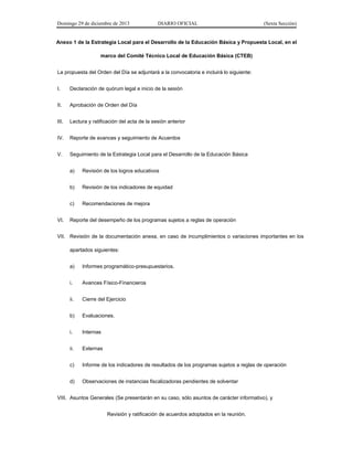 Domingo 29 de diciembre de 2013 DIARIO OFICIAL (Sexta Sección) 
Anexo 1 de la Estrategia Local para el Desarrollo de la Educación Básica y Propuesta Local, en el marco del Comité Técnico Local de Educación Básica (CTEB) 
La propuesta del Orden del Día se adjuntará a la convocatoria e incluirá lo siguiente: 
I. Declaración de quórum legal e inicio de la sesión 
II. Aprobación de Orden del Día 
III. Lectura y ratificación del acta de la sesión anterior 
IV. Reporte de avances y seguimiento de Acuerdos 
V. Seguimiento de la Estrategia Local para el Desarrollo de la Educación Básica 
a) Revisión de los logros educativos 
b) Revisión de los indicadores de equidad 
c) Recomendaciones de mejora 
VI. Reporte del desempeño de los programas sujetos a reglas de operación 
VII. Revisión de la documentación anexa, en caso de incumplimientos o variaciones importantes en los apartados siguientes: 
a) Informes programático-presupuestarios. 
i. Avances Físico-Financieros 
ii. Cierre del Ejercicio 
b) Evaluaciones. 
i. Internas 
ii. Externas 
c) Informe de los indicadores de resultados de los programas sujetos a reglas de operación 
d) Observaciones de instancias fiscalizadoras pendientes de solventar 
VIII. Asuntos Generales (Se presentarán en su caso, sólo asuntos de carácter informativo), y 
Revisión y ratificación de acuerdos adoptados en la reunión.  