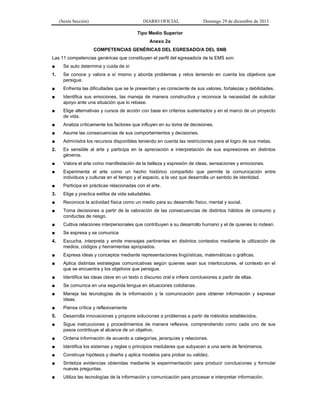 (Sexta Sección) DIARIO OFICIAL Domingo 29 de diciembre de 2013 
Tipo Medio Superior 
Anexo 2a 
COMPETENCIAS GENÉRICAS DEL EGRESADO/A DEL SNB 
Las 11 competencias genéricas que constituyen el perfil del egresado/a de la EMS son: 
■ Se auto determina y cuida de sí 
1. Se conoce y valora a sí mismo y aborda problemas y retos teniendo en cuenta los objetivos que persigue. 
■ Enfrenta las dificultades que se le presentan y es consciente de sus valores, fortalezas y debilidades. 
■ Identifica sus emociones, las maneja de manera constructiva y reconoce la necesidad de solicitar apoyo ante una situación que lo rebase. 
■ Elige alternativas y cursos de acción con base en criterios sustentados y en el marco de un proyecto de vida. 
■ Analiza críticamente los factores que influyen en su toma de decisiones. 
■ Asume las consecuencias de sus comportamientos y decisiones. 
■ Administra los recursos disponibles teniendo en cuenta las restricciones para el logro de sus metas. 
2. Es sensible al arte y participa en la apreciación e interpretación de sus expresiones en distintos géneros. 
■ Valora el arte como manifestación de la belleza y expresión de ideas, sensaciones y emociones. 
■ Experimenta el arte como un hecho histórico compartido que permite la comunicación entre individuos y culturas en el tiempo y el espacio, a la vez que desarrolla un sentido de identidad. 
■ Participa en prácticas relacionadas con el arte. 
3. Elige y practica estilos de vida saludables. 
■ Reconoce la actividad física como un medio para su desarrollo físico, mental y social. 
■ Toma decisiones a partir de la valoración de las consecuencias de distintos hábitos de consumo y conductas de riesgo. 
■ Cultiva relaciones interpersonales que contribuyen a su desarrollo humano y el de quienes lo rodean. 
■ Se expresa y se comunica 
4. Escucha, interpreta y emite mensajes pertinentes en distintos contextos mediante la utilización de medios, códigos y herramientas apropiados. 
■ Expresa ideas y conceptos mediante representaciones lingüísticas, matemáticas o gráficas. 
■ Aplica distintas estrategias comunicativas según quienes sean sus interlocutores, el contexto en el que se encuentra y los objetivos que persigue. 
■ Identifica las ideas clave en un texto o discurso oral e infiere conclusiones a partir de ellas. 
■ Se comunica en una segunda lengua en situaciones cotidianas. 
■ Maneja las tecnologías de la información y la comunicación para obtener información y expresar ideas. 
■ Piensa crítica y reflexivamente 
5. Desarrolla innovaciones y propone soluciones a problemas a partir de métodos establecidos. 
■ Sigue instrucciones y procedimientos de manera reflexiva, comprendiendo como cada uno de sus pasos contribuye al alcance de un objetivo. 
■ Ordena información de acuerdo a categorías, jerarquías y relaciones. 
■ Identifica los sistemas y reglas o principios medulares que subyacen a una serie de fenómenos. 
■ Construye hipótesis y diseña y aplica modelos para probar su validez. 
■ Sintetiza evidencias obtenidas mediante la experimentación para producir conclusiones y formular nuevas preguntas. 
■ Utiliza las tecnologías de la información y comunicación para procesar e interpretar información.  