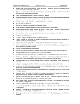 Domingo 29 de diciembre de 2013 DIARIO OFICIAL (Sexta Sección) 
6. Sustenta una postura personal sobre temas de interés y relevancia general, considerando otros puntos de vista de manera crítica y reflexiva. 
■ Elige las fuentes de información más relevantes para un propósito específico y discrimina entre ellas de acuerdo a su relevancia y confiabilidad. 
■ Evalúa argumentos y opiniones e identifica prejuicios y falacias. 
■ Reconoce los propios prejuicios, modifica sus puntos de vista al conocer nuevas evidencias, e integra nuevos conocimientos y perspectivas al acervo con el que cuenta. 
■ Estructura ideas y argumentos de manera clara, coherente y sintética. 
■ Aprende de forma autónoma 
7. Aprende por iniciativa e interés propio a lo largo de la vida. 
■ Define metas y da seguimiento a sus procesos de construcción de conocimiento. 
■ Identifica las actividades que le resultan de menor y mayor interés y dificultad, reconociendo y controlando sus reacciones frente a retos y obstáculos. 
■ Articula saberes de diversos campos y establece relaciones entre ellos y su vida cotidiana. 
■ Trabaja en forma colaborativa 
8. Participa y colabora de manera efectiva en equipos diversos. 
■ Propone maneras de solucionar un problema o desarrollar un proyecto en equipo, definiendo un curso de acción con pasos específicos. 
■ Aporta puntos de vista con apertura y considera los de otras personas de manera reflexiva. 
■ Asume una actitud constructiva, congruente con los conocimientos y habilidades con los que cuenta dentro de distintos equipos de trabajo. 
■ Participa con responsabilidad en la sociedad 
9. Participa con una conciencia cívica y ética en la vida de su comunidad, región, México y el mundo. 
■ Privilegia el diálogo como mecanismo para la solución de conflictos. 
■ Toma decisiones a fin de contribuir a la equidad, bienestar y desarrollo democrático de la sociedad. 
■ Conoce sus derechos y obligaciones como mexicano y miembro de distintas comunidades e instituciones, y reconoce el valor de la participación como herramienta para ejercerlos. 
■ Contribuye a alcanzar un equilibrio entre el interés y bienestar individual y el interés general de la sociedad. 
■ Actúa de manera propositiva frente a fenómenos de la sociedad y se mantiene informado. 
■ Advierte que los fenómenos que se desarrollan en los ámbitos local, nacional e internacional ocurren dentro de un contexto global interdependiente. 
10. Mantiene una actitud respetuosa hacia la interculturalidad y la diversidad de creencias, valores, ideas y prácticas sociales. 
■ Reconoce que la diversidad tiene lugar en un espacio democrático de igualdad de dignidad y derechos de todas las personas, y rechaza toda forma de discriminación. 
■ Dialoga y aprende de personas con distintos puntos de vista y tradiciones culturales mediante la ubicación de sus propias circunstancias en un contexto más amplio. 
■ Asume que el respeto de las diferencias es el principio de integración y convivencia en los contextos local, nacional e internacional. 
11. Contribuye al desarrollo sustentable de manera crítica, con acciones responsables. 
■ Asume una actitud que favorece la solución de problemas ambientales en los ámbitos local, nacional e internacional. 
■ Reconoce y comprende las implicaciones biológicas, económicas, políticas y sociales del daño ambiental en un contexto global interdependiente. 
■ Contribuye al alcance de un equilibrio entre los intereses de corto y largo plazo con relación al ambiente.  