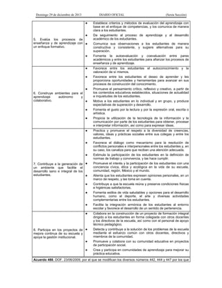 Domingo 29 de diciembre de 2013 DIARIO OFICIAL (Sexta Sección) 
5. Evalúa los procesos de enseñanza y de aprendizaje con un enfoque formativo. 
● Establece criterios y métodos de evaluación del aprendizaje con base en el enfoque de competencias, y los comunica de manera clara a los estudiantes. 
● Da seguimiento al proceso de aprendizaje y al desarrollo académico de los estudiantes. 
● Comunica sus observaciones a los estudiantes de manera constructiva y consistente, y sugiere alternativas para su superación. 
● Fomenta la autoevaluación y coevaluación entre pares académicos y entre los estudiantes para afianzar los procesos de enseñanza y de aprendizaje. 
6. Construye ambientes para el aprendizaje autónomo y colaborativo. 
● Favorece entre los estudiantes el autoconocimiento y la valoración de sí mismos. 
● Favorece entre los estudiantes el deseo de aprender y les proporciona oportunidades y herramientas para avanzar en sus procesos de construcción del conocimiento. 
● Promueve el pensamiento crítico, reflexivo y creativo, a partir de los contenidos educativos establecidos, situaciones de actualidad e inquietudes de los estudiantes. 
● Motiva a los estudiantes en lo individual y en grupo, y produce expectativas de superación y desarrollo. 
● Fomenta el gusto por la lectura y por la expresión oral, escrita o artística. 
● Propicia la utilización de la tecnología de la información y la comunicación por parte de los estudiantes para obtener, procesar e interpretar información, así como para expresar ideas. 
7. Contribuye a la generación de un ambiente que facilite el desarrollo sano e integral de los estudiantes. 
● Practica y promueve el respeto a la diversidad de creencias, valores, ideas y prácticas sociales entre sus colegas y entre los estudiantes. 
● Favorece el diálogo como mecanismo para la resolución de conflictos personales e interpersonales entre los estudiantes y, en su caso, los canaliza para que reciban una atención adecuada. 
● Estimula la participación de los estudiantes en la definición de normas de trabajo y convivencia, y las hace cumplir. 
● Promueve el interés y la participación de los estudiantes con una conciencia cívica, ética y ecológica en la vida de su escuela, comunidad, región, México y el mundo. 
● Alienta que los estudiantes expresen opiniones personales, en un marco de respeto, y las toma en cuenta. 
● Contribuye a que la escuela reúna y preserve condiciones físicas e higiénicas satisfactorias. 
● Fomenta estilos de vida saludables y opciones para el desarrollo humano, como el deporte, el arte y diversas actividades complementarias entre los estudiantes. 
● Facilita la integración armónica de los estudiantes al entorno escolar y favorece el desarrollo de un sentido de pertenencia. 
8. Participa en los proyectos de mejora continua de su escuela y apoya la gestión institucional. 
● Colabora en la construcción de un proyecto de formación integral dirigido a los estudiantes en forma colegiada con otros docentes y los directivos de la escuela, así como con el personal de apoyo técnico pedagógico. 
● Detecta y contribuye a la solución de los problemas de la escuela mediante el esfuerzo común con otros docentes, directivos y miembros de la comunidad. 
● Promueve y colabora con su comunidad educativa en proyectos de participación social. 
● Crea y participa en comunidades de aprendizaje para mejorar su práctica educativa. 
Acuerdo 488. DOF. 23/06/2009, por el que se modifican los diversos números 442, 444 y 447 por los que  