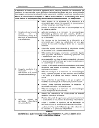 (Sexta Sección) DIARIO OFICIAL Domingo 29 de diciembre de 2013 
se establecen: el Sistema Nacional de Bachillerato en un marco de diversidad; las competencias que constituyen el marco curricular común del Sistema Nacional de Bachillerato, así como las competencias docentes para quienes impartan educación media superior en la modalidad escolarizada, respectivamente. 
Artículo 5.- Los docentes que imparten la EMS en las modalidades no escolarizada y mixta deben contar además de las competencias y atributos establecidas anteriormente, con las siguientes: 
1. Complementa su formación continua con el conocimiento y manejo de la tecnología de la información y la comunicación. 
● Utiliza recursos de la tecnología de la información y la comunicación para apoyar la adquisición de conocimientos y contribuir a su propio desarrollo profesional. 
● Participa en cursos para estar al día en lo que respecta al uso de las nuevas tecnologías. 
● Aplica las tecnologías de la información y la comunicación para comunicarse y colaborar con otros docentes, directivos y miembros de la comunidad escolar para sustentar el aprendizaje de los estudiantes. 
● Usa recursos de las tecnologías de la información y la comunicación para mejorar su productividad, así como para propiciar la innovación tecnológica dentro de su respectiva institución. 
● Conoce las ventajas e inconvenientes de los entornos virtuales de aprendizaje frente a los sistemas escolarizados. 
2. Integra las tecnologías de la información y la comunicación en el proceso de enseñanza-aprendizaje. 
● Utiliza distintas tecnologías, herramientas y contenidos digitales como apoyo a las actividades de enseñanza y aprendizaje, tanto a nivel individual como en grupo. 
● Armoniza su labor con el uso de las tecnologías de la información y la comunicación, a fin de lograr que los alumnos las incorporen en sus estrategias de aprendizaje. 
● Ayuda a los estudiantes a alcanzar habilidades en el uso de las tecnologías para acceder a información diversa y lograr una adecuada comunicación. 
● Utiliza las tecnologías de la información y la comunicación para crear y supervisar proyectos de clase realizados individualmente o por grupo, y en general, para facilitar y mejorar la acción tutorial. 
● Genera ambientes de aprendizaje en los que se aplican con flexibilidad las tecnologías de la información y la comunicación. 
● Fomenta clases dinámicas estimulando la interacción, el aprendizaje colaborativo y el trabajo en grupo. 
● Utiliza las tecnologías de la información y la comunicación para evaluar la adquisición de conocimientos. 
3. Guía el proceso de aprendizaje independiente de sus estudiantes 
● Identifica las características de los estudiantes que aprenden separados físicamente del docente. 
● Planifica el desarrollo de experiencias que involucren activamente a los estudiantes en sus procesos de aprendizaje independiente. 
● Facilita y mantiene la motivación de los estudiantes con oportunas acciones de retroalimentación y contacto individual. 
● Ayuda a prevenir y resolver dificultades que a los estudiantes se les presentan en su aprendizaje independiente. 
Anexo 2c 
COMPETENCIAS QUE DEFINEN EL PERFIL DEL DIRECTOR DE PLANTELES DE EMS EN LA MODALIDAD ESCOLARIZADA  