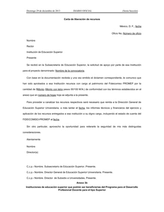 Domingo 29 de diciembre de 2013 DIARIO OFICIAL (Sexta Sección) 
Carta de liberación de recursos 
México, D. F., fecha 
Oficio No. Número de oficio 
Nombre 
Rector 
Institución de Educación Superior 
Presente 
Se recibió en la Subsecretaría de Educación Superior, la solicitud de apoyo por parte de esa Institución para el proyecto denominado: Nombre de la convocatoria. 
Con base en la documentación recibida y una vez emitido el dictamen correspondiente, le comunico que han sido aprobados a esa Institución recursos con cargo al patrimonio del Fideicomiso PROMEP por la cantidad de $Monto (Monto con letra pesos 00/100 M.N.) de conformidad con los términos establecidos en el anexo que en número de hojas hoja se adjunta a la presente. 
Para proceder a canalizar los recursos respectivos será necesario que remita a la Dirección General de Educación Superior Universitaria, a más tardar el fecha, los informes técnicos y financieros del ejercicio y aplicación de los recursos entregados a esa institución a su digno cargo, incluyendo el estado de cuenta del FIDEICOMISO-PROMEP al fecha. 
Sin otro particular, aprovecho la oportunidad para reiterarle la seguridad de mis más distinguidas consideraciones. 
Atentamente 
Nombre 
Director(a) 
C.c.p.- Nombre. Subsecretario de Educación Superior. Presente. 
C.c.p.- Nombre. Director General de Educación Superior Universitaria. Presente. 
C.c.p.- Nombre. Director de Subsidio a Universidades. Presente. 
Anexo 3b 
Instituciones de educación superior que podrán ser beneficiarias del Programa para el Desarrollo Profesional Docente para el tipo Superior  