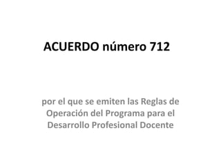 ACUERDO número 712 
por el que se emiten las Reglas de 
Operación del Programa para el 
Desarrollo Profesional Docente 
 