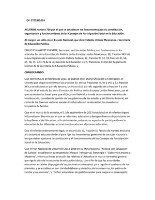 OF: 07/03/2014
ACUERDO número 716 por el que se establecen los lineamientos para la constitución,
organización y funcionamiento de los Consejos de Participación Social en la Educación.
Al margen un sello con el Escudo Nacional, que dice: Estados Unidos Mexicanos.- Secretaría
de Educación Pública.
EMILIO CHUAYFFET CHEMOR, Secretario de Educación Pública, con fundamento en los
artículos 3o. de la Constitución Política de los Estados Unidos Mexicanos; 38, fracción XXXI de
la Ley Orgánica de la Administración Pública Federal; 12, fracción XI, 32, 33, fracción XI, 68,
69, 70, 71, 72 y 73 de la Ley General de Educación; 4 y 5, fracciones I y XVI del Reglamento
Interior de la Secretaría de Educación Pública, y
CONSIDERANDO
Que con fecha 26 de febrero de 2013, se publicó en el Diario Oficial de la Federación, el
Decreto por el que se reforman los artículos 3o. en sus fracciones III, VII y VIII; y 73, fracción
XXV, y se adiciona un párrafo tercero, un inciso d) al párrafo segundo de la fracción II y una
fracción IX al artículo 3o. de la Constitución Política de los Estados Unidos Mexicanos, por el
que se sientan las bases para que el Ejecutivo Federal, a través de una nueva mecánica de
interlocución, considere la opinión de los gobiernos de los estados y del Distrito Federal, así
como de los diversos sectores sociales involucrados en la educación, los maestros y
los padres de familia;
Que en el marco de lo anterior, el 11 de septiembre de 2013 se publicó en el referido órgano
informativo el Decreto por el que se reforman, adicionan y derogan diversas disposiciones de
la Ley General de Educación, a fin de fomentar, entre otros aspectos la participación en la
educación de los diferentes actores involucrados en el proceso educativo;
Que el referido ordenamiento legal, en su artículo 12, fracción XI, faculta de manera exclusiva
a la autoridad educativa federal para fijar los lineamientos generales de carácter nacional a
los que deban ajustarse la constitución y el funcionamiento de los Consejos de Participación
Social en la Educación;
Que el Plan Nacional de Desarrollo 2013-2018 en su Meta Nacional "México con Educación
de Calidad" establece en su respectivo Enfoque Transversal, Estrategia II "Gobierno Cercano y
Moderno", entre sus líneas de acción las relativas a"Actualizar el marco normativo general
que rige la vida de las escuelas de educación básica, con el fin de que las autoridades
educativas estatales dispongan de los parámetros necesarios para regular el quehacer de los
planteles, y se establezcan con claridad deberes y derechos de los maestros, los padres de
familia y los alumnos", y "Definir estándares de gestión escolar para mejorar el desempeño
 