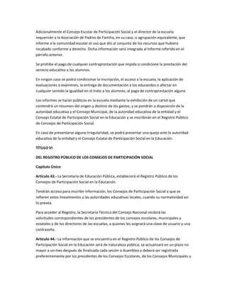 Adicionalmente el Consejo Escolar de Participación Social y el director de la escuela
requerirán a la Asociación de Padres de Familia, en su caso, o agrupación equivalente, que
informe a la comunidad escolar el uso que dio al conjunto de los recursos que hubiera
recabado conforme a derecho. Dicha información será integrada al Informe referido en el
párrafo anterior.
Se prohíbe el pago de cualquier contraprestación que impida o condicione la prestación del
servicio educativo a los alumnos.
En ningún caso se podrá condicionar la inscripción, el acceso a la escuela, la aplicación de
evaluaciones o exámenes, la entrega de documentación a los educandos o afectar en
cualquier sentido la igualdad en el trato a los alumnos, al pago de contraprestación alguna.
Los informes se harán públicos en la escuela mediante la exhibición de un cartel que
contendrá un resumen del origen y destino de los gastos, y se pondrán a disposición de la
autoridad educativa y el Consejo Municipal, de la autoridad educativa de la entidad y el
Consejo Estatal de Participación Social en la Educación y se inscribirán en el Registro Público
de Consejos de Participación Social.
En caso de presentarse alguna irregularidad, se podrá presentar una queja ante la autoridad
educativa de la entidad y el Consejo Estatal de Participación Social en la Educación.
TÍTULO VI
DEL REGISTRO PÚBLICO DE LOS CONSEJOS DE PARTICIPACIÓN SOCIAL
Capítulo Único
Artículo 43.- La Secretaría de Educación Pública, establecerá el Registro Público de los
Consejos de Participación Social en la Educación.
Tendrán acceso para inscribir información, los Consejos de Participación Social a que se
refieren estos lineamientos y las autoridades educativas locales, cuando su normatividad así
lo prevea.
Para acceder al Registro, la Secretaría Técnica del Consejo Nacional recibirá las
solicitudes correspondientes de los presidentes de los consejos escolares, municipales y
estatales y de los directores de las escuelas, a quienes les asignará una clave de usuario y una
contraseña.
Artículo 44.- La información que se encuentra en el Registro Público de los Consejos de
Participación Social en la Educación será de naturaleza pública; se actualizará en un plazo no
mayor a un mes después de finalizada cada sesión o Asamblea y deberá ser registrada
preferentemente por los presidentes de los Consejos Escolares, de los Consejos Municipales y
 
