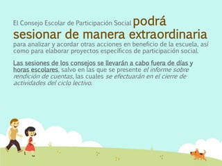El Consejo Escolar de Participación Social podrá
sesionar de manera extraordinaria
para analizar y acordar otras acciones en beneficio de la escuela, así
como para elaborar proyectos específicos de participación social.
Las sesiones de los consejos se llevarán a cabo fuera de días y
horas escolares, salvo en las que se presente el informe sobre
rendición de cuentas, las cuales se efectuarán en el cierre de
actividades del ciclo lectivo.
 