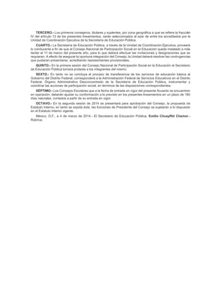 TERCERO.- Los primeros consejeros, titulares y suplentes, por zona geográfica a que se refiere la fracción
IV del artículo 13 de los presentes lineamientos, serán seleccionados al azar de entre los acreditados por la
Unidad de Coordinación Ejecutiva de la Secretaría de Educación Pública.
CUARTO.- La Secretaría de Educación Pública, a través de la Unidad de Coordinación Ejecutiva, proveerá
lo conducente a fin de que el Consejo Nacional de Participación Social en la Educación quede instalado a más
tardar el 11 de marzo del presente año, para lo que deberá efectuar las invitaciones y designaciones que se
requieran. A efecto de asegurar la oportuna integración del Consejo, la Unidad deberá resolver las contingencias
que pudieran presentarse, acreditando representantes provisionales.
QUINTO.- En la primera sesión del Consejo Nacional de Participación Social en la Educación el Secretario
de Educación Pública tomará protesta a los integrantes del mismo.
SEXTO.- En tanto no se concluya el proceso de transferencia de los servicios de educación básica al
Gobierno del Distrito Federal, corresponderá a la Administración Federal de Servicios Educativos en el Distrito
Federal, Órgano Administrativo Desconcentrado de la Secretaría de Educación Pública, instrumentar y
coordinar las acciones de participación social, en términos de las disposiciones correspondientes.
SÉPTIMO.- Los Consejos Escolares que a la fecha de entrada en vigor del presente Acuerdo se encuentren
en operación, deberán ajustar su conformación a lo previsto en los presentes lineamientos en un plazo de 180
días naturales, contados a partir de su entrada en vigor.
OCTAVO.- En la segunda sesión de 2014 se presentará para aprobación del Consejo, la propuesta de
Estatuto Interno; en tanto se expida éste, las funciones de Presidente del Consejo se sujetarán a lo dispuesto
en el Estatuto Interno vigente.
México, D.F., a 4 de marzo de 2014.- El Secretario de Educación Pública, Emilio Chuayffet Chemor.-
Rúbrica.
 