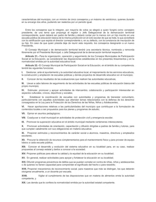 características del municipio, con un mínimo de cinco consejeros y un máximo de veinticinco, quienes durarán
en su encargo dos años, pudiendo ser reelectos por un periodo igual.
Entre los consejeros que lo integren, por mayoría de votos se elegirá a quien fungirá como consejero
presidente, de una terna que proponga el regidor o Jefe Delegacional de la demarcación territorial
correspondiente, quien deberá ser padre de familia y deberá contar por lo menos con un hijo inscrito en una
escuela pública de educación básica de la misma jurisdicción en el ciclo escolar de que se trate, lo que acreditará
con la certificación que expida el director correspondiente o, en su defecto, con la constancia de inscripción de
su hijo. En caso de que quien presida deje de reunir este requisito, los consejeros designarán a un nuevo
Presidente.
El Consejo Municipal o de demarcación territorial tendrá una secretaría técnica, nombrada y removida
libremente por el Presidente Municipal, o Jefe Delegacional de la demarcación territorial respectiva.
Artículo 31.- Para la organización, operación y seguimiento de los Consejos Municipales de Participación
Social en la Educación, se considerarán las disposiciones establecidas en los presentes lineamientos y en la
normatividad emitida por la autoridad educativa local.
Artículo 32.- El Consejo Municipal de Participación Social en la Educación, en el ámbito de su competencia,
tendrá las siguientes funciones:
I. Gestionar, ante el ayuntamiento y la autoridad educativa local, el mejoramiento de los servicios educativos,
la construcción y ampliación de escuelas públicas y demás proyectos de desarrollo educativo en el municipio;
II. Conocer de los resultados de las evaluaciones que realicen las autoridades educativas;
III. Llevar a cabo labores de seguimiento de las actividades de las escuelas públicas de educación básica del
propio municipio;
IV. Estimular, promover y apoyar actividades de intercambio, colaboración y participación interescolar en
aspectos culturales, cívicos, deportivos y sociales;
V. Establecer la coordinación de escuelas con autoridades y programas de bienestar comunitario,
particularmente con aquellas autoridades que atiendan temas relacionados con la defensa de los derechos
consagrados en la Ley para la Protección de los Derechos de las Niñas, Niños y Adolescentes;
VI. Hacer aportaciones relativas a las particularidades del municipio que contribuyan a la formulación de
contenidos locales a ser propuestos para los planes y programas de estudio;
VII. Opinar en asuntos pedagógicos;
VIII. Coadyuvar a nivel municipal en actividades de protección civil y emergencia escolar;
IX. Promover la superación educativa en el ámbito municipal mediante certámenes interescolares;
X. Promover actividades de orientación, capacitación y difusión dirigidas a padres de familia y tutores, para
que cumplan cabalmente con sus obligaciones en materia educativa;
XI. Proponer estímulos y reconocimientos de carácter social a alumnos, maestros, directivos y empleados
escolares;
XII. Procurar la obtención de recursos complementarios para el mantenimiento físico y para proveer de equipo
básico a cada escuela pública;
XIII. Conocer el desarrollo y evolución del sistema educativo en su localidad para, en su caso, realizar
propuestas al consejo estatal y darlos a conocer a la sociedad;
XIV. Proponer políticas para elevar la calidad y la equidad de la educación en su localidad;
XV. En general, realizar actividades para apoyar y fortalecer la educación en su localidad;
XVI. Difundir programas preventivos de delitos que se puedan cometer en contra de niñas, niños y adolescentes
o de quienes no tienen capacidad para comprender el significado del hecho o para resistirlo;
XVII. Proponer mecanismos de reconocimiento social, para maestros que más se distingan, los que deberán
otorgarse anualmente, a un docente por escuela;
XVIII. Vigilar el cumplimiento de las disposiciones que en materia de alimentos emita la autoridad
competente, y
XIX. Las demás que le confiera la normatividad emitida por la autoridad estatal competente.
 