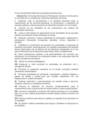 en la normatividad emitida por la autoridad educativa local.
Artículo 32.- El Consejo Municipal de Participación Social en la Educación,
en el ámbito de su competencia, tendrá las siguientes funciones:
I. Gestionar, ante el ayuntamiento y la autoridad educativa local, el
mejoramiento de los servicios educativos, la construcción y ampliación de
escuelas públicas y demás proyectos de desarrollo educativo en el municipio;
II. Conocer de los resultados de las evaluaciones que realicen las
autoridades educativas;
III. Llevar a cabo labores de seguimiento de las actividades de las escuelas
públicas de educación básica del propio municipio;
IV. Estimular, promover y apoyar actividades de intercambio, colaboración y
participación interescolar en aspectos culturales, cívicos, deportivos y
sociales;
V. Establecer la coordinación de escuelas con autoridades y programas de
bienestar comunitario, particularmente con aquellas autoridades que atiendan
temas relacionados con la defensa de los derechos consagrados en la Ley
para la Protección de los Derechos de las Niñas, Niños y Adolescentes;
VI. Hacer aportaciones relativas a las particularidades del municipio que
contribuyan a la formulación de contenidos locales a ser propuestos para los
planes y programas de estudio;
VII. Opinar en asuntos pedagógicos;
VIII. Coadyuvar a nivel municipal en actividades de protección civil y
emergencia escolar;
IX. Promover la superación educativa en el ámbito municipal mediante
certámenes interescolares;
X. Promover actividades de orientación, capacitación y difusión dirigidas a
padres de familia y tutores, para que cumplan cabalmente con sus
obligaciones en materia educativa;
XI. Proponer estímulos y reconocimientos de carácter social a alumnos,
maestros, directivos y empleados escolares;
XII. Procurar la obtención de recursos complementarios para el
mantenimiento físico y para proveer de equipo básico a cada escuela pública;
XIII. Conocer el desarrollo y evolución del sistema educativo en su localidad
para, en su caso, realizar propuestas al consejo estatal y darlos a conocer a la
sociedad;
XIV. Proponer políticas para elevar la calidad y la equidad de la educación en
su localidad;
XV. En general, realizar actividades para apoyar y fortalecer la educación en
su localidad;
 