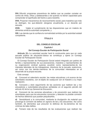 XVI. Difundir programas preventivos de delitos que se puedan cometer en
contra de niñas, niños y adolescentes o de quienes no tienen capacidad para
comprender el significado del hecho o para resistirlo;
XVII. Proponer mecanismos de reconocimiento social, para maestros que más
se distingan, los que deberán otorgarse anualmente, a un docente por
escuela;
XVIII. Vigilar el cumplimiento de las disposiciones que en materia de
alimentos emita la autoridad competente, y
XIX. Las demás que le confiera la normatividad emitida por la autoridad estatal
competente.
TÍTULO V
DEL CONSEJO ESCOLAR
Capítulo I
Del Consejo Escolar de Participación Social
Artículo 33.- La autoridad escolar hará lo conducente para que en cada
escuela pública de educación básica se constituya y opere un Consejo
Escolar de Participación Social.
El Consejo Escolar de Participación Social estará integrado por padres de
familia y representantes de sus asociaciones, maestros y representantes de
su organización sindical quienes acudirán como representantes de los
intereses laborales de los trabajadores, directivos de la escuela, exalumnos,
así como con los demás miembros de la comunidad interesados en el
desarrollo de la propia escuela.
Este consejo:
a) Conocerá el calendario escolar, las metas educativas y el avance de las
actividades escolares, con el objeto de coadyuvar con el maestro a su mejor
realización;
b) Conocerá y dará seguimiento de las acciones que realicen las y los
educadores y autoridades educativas señaladas en el segundo párrafo del
artículo 42 de la Ley General de Educación;
c) Conocerá de las acciones educativas y de prevención que realicen las
autoridades para que los educandos conozcan y detecten la posible comisión
de hechos delictivos que puedan perjudicarlos;
d) Sensibilizará a la comunidad, mediante la divulgación de material que
prevenga la comisión de delitos en agravio de las y los educandos. Así como
también, de elementos que procuren la defensa de los derechos de las
víctimas de tales delitos;
e) Tomará nota de los resultados de las evaluaciones que realicen las
 