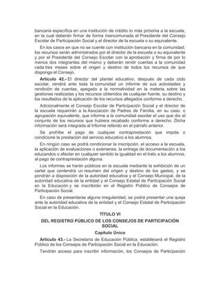 bancaria específica en una institución de crédito lo más próxima a la escuela,
en la cual deberán firmar de forma mancomunada el Presidente del Consejo
Escolar de Participación Social y el director de la escuela o su equivalente.
En los casos en que no se cuente con institución bancaria en la comunidad,
los recursos serán administrados por el director de la escuela o su equivalente
y por el Presidente del Consejo Escolar con la aprobación y firma de por lo
menos dos integrantes del mismo y deberán rendir cuentas a la comunidad
cada tres meses sobre el origen y destino de todos los recursos de que
disponga el Consejo.
Artículo 42.- El director del plantel educativo, después de cada ciclo
escolar, rendirá ante toda la comunidad un informe de sus actividades y
rendición de cuentas, apegado a la normatividad en la materia, sobre las
gestiones realizadas y los recursos obtenidos de cualquier fuente, su destino y
los resultados de la aplicación de los recursos allegados conforme a derecho.
Adicionalmente el Consejo Escolar de Participación Social y el director de
la escuela requerirán a la Asociación de Padres de Familia, en su caso, o
agrupación equivalente, que informe a la comunidad escolar el uso que dio al
conjunto de los recursos que hubiera recabado conforme a derecho. Dicha
información será integrada al Informe referido en el párrafo anterior.
Se prohíbe el pago de cualquier contraprestación que impida o
condicione la prestación del servicio educativo a los alumnos.
En ningún caso se podrá condicionar la inscripción, el acceso a la escuela,
la aplicación de evaluaciones o exámenes, la entrega de documentación a los
educandos o afectar en cualquier sentido la igualdad en el trato a los alumnos,
al pago de contraprestación alguna.
Los informes se harán públicos en la escuela mediante la exhibición de un
cartel que contendrá un resumen del origen y destino de los gastos, y se
pondrán a disposición de la autoridad educativa y el Consejo Municipal, de la
autoridad educativa de la entidad y el Consejo Estatal de Participación Social
en la Educación y se inscribirán en el Registro Público de Consejos de
Participación Social.
En caso de presentarse alguna irregularidad, se podrá presentar una queja
ante la autoridad educativa de la entidad y el Consejo Estatal de Participación
Social en la Educación.
TÍTULO VI
DEL REGISTRO PÚBLICO DE LOS CONSEJOS DE PARTICIPACIÓN
SOCIAL
Capítulo Único
Artículo 43.- La Secretaría de Educación Pública, establecerá el Registro
Público de los Consejos de Participación Social en la Educación.
Tendrán acceso para inscribir información, los Consejos de Participación
 