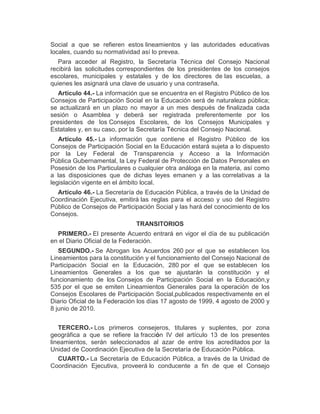 Social a que se refieren estos lineamientos y las autoridades educativas
locales, cuando su normatividad así lo prevea.
Para acceder al Registro, la Secretaría Técnica del Consejo Nacional
recibirá las solicitudes correspondientes de los presidentes de los consejos
escolares, municipales y estatales y de los directores de las escuelas, a
quienes les asignará una clave de usuario y una contraseña.
Artículo 44.- La información que se encuentra en el Registro Público de los
Consejos de Participación Social en la Educación será de naturaleza pública;
se actualizará en un plazo no mayor a un mes después de finalizada cada
sesión o Asamblea y deberá ser registrada preferentemente por los
presidentes de los Consejos Escolares, de los Consejos Municipales y
Estatales y, en su caso, por la Secretaría Técnica del Consejo Nacional.
Artículo 45.- La información que contiene el Registro Público de los
Consejos de Participación Social en la Educación estará sujeta a lo dispuesto
por la Ley Federal de Transparencia y Acceso a la Información
Pública Gubernamental, la Ley Federal de Protección de Datos Personales en
Posesión de los Particulares o cualquier otra análoga en la materia, así como
a las disposiciones que de dichas leyes emanen y a las correlativas a la
legislación vigente en el ámbito local.
Artículo 46.- La Secretaría de Educación Pública, a través de la Unidad de
Coordinación Ejecutiva, emitirá las reglas para el acceso y uso del Registro
Público de Consejos de Participación Social y las hará del conocimiento de los
Consejos.
TRANSITORIOS
PRIMERO.- El presente Acuerdo entrará en vigor el día de su publicación
en el Diario Oficial de la Federación.
SEGUNDO.- Se Abrogan los Acuerdos 260 por el que se establecen los
Lineamientos para la constitución y el funcionamiento del Consejo Nacional de
Participación Social en la Educación, 280 por el que se establecen los
Lineamientos Generales a los que se ajustarán la constitución y el
funcionamiento de los Consejos de Participación Social en la Educación,y
535 por el que se emiten Lineamientos Generales para la operación de los
Consejos Escolares de Participación Social,publicados respectivamente en el
Diario Oficial de la Federación los días 17 agosto de 1999, 4 agosto de 2000 y
8 junio de 2010.
TERCERO.- Los primeros consejeros, titulares y suplentes, por zona
geográfica a que se refiere la fracción IV del artículo 13 de los presentes
lineamientos, serán seleccionados al azar de entre los acreditados por la
Unidad de Coordinación Ejecutiva de la Secretaría de Educación Pública.
CUARTO.- La Secretaría de Educación Pública, a través de la Unidad de
Coordinación Ejecutiva, proveerá lo conducente a fin de que el Consejo
 