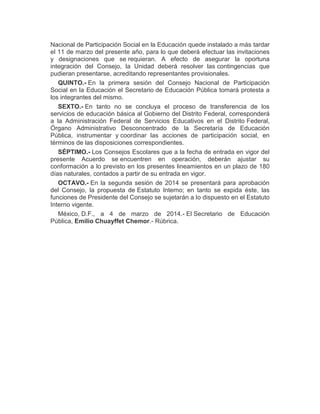 Nacional de Participación Social en la Educación quede instalado a más tardar
el 11 de marzo del presente año, para lo que deberá efectuar las invitaciones
y designaciones que se requieran. A efecto de asegurar la oportuna
integración del Consejo, la Unidad deberá resolver las contingencias que
pudieran presentarse, acreditando representantes provisionales.
QUINTO.- En la primera sesión del Consejo Nacional de Participación
Social en la Educación el Secretario de Educación Pública tomará protesta a
los integrantes del mismo.
SEXTO.- En tanto no se concluya el proceso de transferencia de los
servicios de educación básica al Gobierno del Distrito Federal, corresponderá
a la Administración Federal de Servicios Educativos en el Distrito Federal,
Órgano Administrativo Desconcentrado de la Secretaría de Educación
Pública, instrumentar y coordinar las acciones de participación social, en
términos de las disposiciones correspondientes.
SÉPTIMO.- Los Consejos Escolares que a la fecha de entrada en vigor del
presente Acuerdo se encuentren en operación, deberán ajustar su
conformación a lo previsto en los presentes lineamientos en un plazo de 180
días naturales, contados a partir de su entrada en vigor.
OCTAVO.- En la segunda sesión de 2014 se presentará para aprobación
del Consejo, la propuesta de Estatuto Interno; en tanto se expida éste, las
funciones de Presidente del Consejo se sujetarán a lo dispuesto en el Estatuto
Interno vigente.
México, D.F., a 4 de marzo de 2014.- El Secretario de Educación
Pública, Emilio Chuayffet Chemor.- Rúbrica.
 