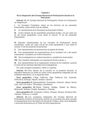 Capítulo I
De la integración del Consejo Nacional de Participación Social en la
Educación
Artículo 13.- El Consejo Nacional de Participación Social en la Educación
se integrará por:
I. Un Consejero Presidente, electo en los términos de los presentes
lineamientos, quien tendrá voto de calidad;
II. Un representante de la Secretaría de Educación Pública;
III. Cuatro titulares de las autoridades educativas locales, uno por cada una
de las zonas geográficas a que alude el artículo 14 de los presentes
lineamientos;
IV. Dieciséis representantes de los Consejos de Participación Social
constituidos, cuatro por cada una de las zonas geográficas a que alude el
artículo 14 de los presentes lineamientos;
V. Dos representantes de asociaciones de padres de familia;
VI. Tres representantes de organizaciones de la sociedad civil y del sector
empresarial, vinculados con el tema educativo;
VII. Dos investigadores en materia educativa o académicos reconocidos;
VIII. Dos maestros distinguidos con experiencia frente a grupo, y
IX. Dos representantes de la organización sindical de los maestros, quienes
lo serán de los intereses laborales de los trabajadores.
Por cada consejero propietario, habrá un suplente.
Artículo 14.- Para efectos de lo previsto en el presente Acuerdo, la
República Mexicana se divide en cuatro zonas geográficas integradas por las
entidades federativas, en el siguiente orden:
Zona geográfica I: Baja California, Baja California Sur, Coahuila,
Chihuahua, Durango, Nayarit, Sinaloa y Sonora;
Zona geográfica II: Aguascalientes, Guanajuato, Guerrero, Jalisco, Nuevo
León, San Luis Potosí, Tamaulipas y Zacatecas;
Zona geográfica III: Distrito Federal, Hidalgo, Estado de México,
Michoacán, Morelos, Puebla, Querétaro y Tlaxcala;
Zona geográfica IV: Campeche, Colima, Chiapas, Oaxaca, Quintana Roo,
Tabasco, Veracruz y Yucatán.
Artículo 15.- Los consejeros integrantes del Consejo Nacional de
Participación Social en la Educación durarán en su encargo dos años, excepto
el representante de la Secretaría de Educación Pública, quien será designado
y removido libremente por el Titular de dicha dependencia.
 