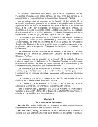 El consejero presidente será electo, por votación mayoritaria de los
integrantes propuestos del propio consejo, de una terna que someta a su
consideración el representante de la Secretaría de Educación Pública.
Los consejeros que se enuncian en la fracción III del artículo 13 se
renovarán anualmente, pasando los suplentes a ser propietarios, y éstos a
suplentes. Para tal efecto la autoridad educativa acreditará a su respectivo
titular. Sólo podrá ser designado un consejero por cada entidad. La
designación de estos consejeros en los periodos subsecuentes, se efectuará
de manera que ninguna entidad federativa podrá acreditar consejero en tanto
las restantes de su zona geográfica no hayan ocupado el cargo.
Los consejeros que se enuncian en la fracción IV del artículo 13 deberán
ser padres de familia y serán acreditados y sustituidos por la autoridad
educativa local, de entre los miembros del Consejo Estatal de Participación
Social en la Educación. En la renovación anual los suplentes pasarán a ser
propietarios, y éstos a suplentes. Sólo podrá ser designado un consejero por
cada entidad.
Los consejeros que se enuncian en la fracción V del artículo 13 serán
invitados por la Unidad de Coordinación Ejecutiva de la Secretaría de
Educación Pública.
Los consejeros que se enuncian en la fracción VI del artículo 13 serán
invitados a participar por la Unidad de Coordinación Ejecutiva de la Secretaría
de Educación Pública, de entre las organizaciones de la sociedad civil y del
sector empresarial, vinculados con el tema educativo.
Los consejeros que se enuncian en la fracción VII del artículo 13 serán
acreditados por la Secretaría de Educación Pública de ternas que, de sus
investigadores en materia educativa, propongan instituciones de educación
superior.
Los consejeros que se enuncian en la fracción VIII del artículo 13 serán
invitados por la Secretaría de Educación Pública.
Los consejeros que se enuncian en la fracción IX del artículo 13 serán
acreditados y removidos libremente por su organización sindical.
Para la organización y operación del Consejo Nacional de Participación
Social en la Educación además de lo dispuesto en el presente instrumento, se
estará a lo que establezca su estatuto interno.
Capítulo II
De la elección de Consejeros
Artículo 16.- La designación de los consejeros se efectuará con base en
los presentes lineamientos y en su estatuto interno.
Artículo 17.- El Consejo Nacional de Participación Social en la Educación,
contará con una Secretaría Técnica, cuyo titular será designado y removido
 