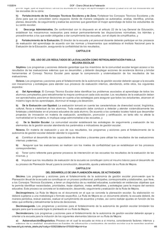 11/3/2014 DOF - Diario Oficial de la Federación
http://www.dof.gob.mx/nota_detalle.php?codigo=5335233&fecha=07/03/2014&print=true 4/6
primer lugar, que la supervisión centra su actividad en el logro de aprendizajes de todos y cada uno de los estudiantes de
las escuelas de su zona;
h) Fortalecimiento de los Consejos Técnicos Escolares y de Zona. Fortalecer los Consejos Técnicos Escolares y de
Zona para que se consoliden como espacios donde de manera colegiada se autoevalúa, analiza, identifica, prioriza,
planea, desarrolla, da seguimiento y evalúa las acciones que garanticen el mayor aprendizaje de todos los estudiantes de
su centro escolar;
i) Descarga Administrativa. De conformidad con lo dispuesto en el artículo 22 de la Ley General de Educación,
establecer los mecanismos necesarios para revisar permanentemente las disposiciones normativas, los trámites y
procedimientos a los que están obligadas a dar cumplimiento las escuelas, con el objeto de simplificarlos, y
j) Fortalecimiento de la Evaluación. El director de la escuela y el personal docente deberán participar en los procesos
de evaluación del aprendizaje de acuerdo con las normas y lineamientos que establezca el Instituto Nacional para la
Evaluación de la Educación, asegurando la confiabilidad de los resultados.
CAPÍTULO III
DEL USO DE LOS RESULTADOS DE LA EVALUACIÓN COMO RETROALIMENTACIÓN PARA LA
MEJORA ESCOLAR
Séptimo. Los programas y acciones deberán garantizar que los miembros de la comunidad escolar tengan acceso a los
resultados de las evaluaciones externas que se desarrollen, y deberán desplegar acciones de asistencia técnica y brindar
herramientas al Consejo Técnico Escolar para apoyar la comprensión y sistematización de los resultados de las
evaluaciones.
Octavo. Los programas y acciones para el fortalecimiento de la autonomía de gestión escolar deberán apoyar a la escuela
con mecanismos y estrategias para atender sus procesos de evaluación internos, atendiendo, entre otros, los siguientes
aspectos:
a) Del Aprendizaje. El Consejo Técnico Escolar debe identificar los problemas asociados al aprendizaje de todos los
alumnos y emplearlos para retroalimentar la mejora continua en cada ciclo escolar. Los resultados de la evaluación deben
ser aprovechados para tomar decisiones en cuanto a las estrategias para asegurar que todos los estudiantes, alcancen el
máximo logro de los aprendizajes, disminuir el rezago y la deserción;
b) De la Evaluación con Equidad. La evaluación tomará en cuenta las características de diversidad social, lingüística,
cultural, física e intelectual de los alumnos. Toda evaluación debe conducir a detectar y atender sistemáticamente las
fortalezas y debilidades en el proceso educativo de cada alumno. De acuerdo a los contextos locales habrá que desarrollar
proyectos de innovación en materia de evaluación, acreditación, promoción y certificación, en tanto ello no afecte la
normatividad en la materia, ni implique carga administrativa a las escuelas, y
c) De la Gestión Escolar. La comunidad escolar establecerá las estrategias de seguimiento y evaluación de los
elementos de la gestión escolar atendiendo los parámetros e indicadores de gestión escolar.
Noveno. En materia de evaluación y uso de sus resultados, los programas y acciones para el fortalecimiento de la
autonomía de gestión escolar deberán atender lo siguiente:
a) Contribuir al desarrollo de las capacidades de directivos y docentes para utilizar los resultados de las evaluaciones
internas y externas;
b) Asegurar que las evaluaciones se realicen con los niveles de confiabilidad que se establezcan en los procesos
correspondientes;
c) Tener como referente para generar procesos de intervención en las escuelas los resultados de la evaluación de las
mismas, y
d) Impulsar que los resultados de evaluación de la escuela se constituyen como el insumo básico para el desarrollo de
su proceso de Planeación Anual y para la construcción, desarrollo, ajuste y valoración de su Ruta de Mejora.
CAPÍTULO IV
DEL DESARROLLO DE UNA PLANEACIÓN ANUAL DE ACTIVIDADES
Décimo. Los programas y acciones para el fortalecimiento de la autonomía de gestión escolar promoverán que la
Planeación Anual de la escuela se constituya en un proceso profesional, participativo, corresponsable y colaborativo, que lleve,
a los Consejos Técnicos Escolares, a tener un diagnóstico de su realidad educativa, sustentado en evidencias objetivas que
le permita identificar necesidades, prioridades, trazar objetivos, metas vertificables, y estrategias para la mejora del servicio
educativo. Este proceso se concreta en la elaboración, desarrollo, seguimiento y evaluación de la Ruta de Mejora.
Decimoprimero. La Ruta de Mejora es el documento en el que se concreta la planeación escolar. Su elaboración no
deberá sujetarse a una metodología o formato específico. La Ruta de Mejora es un documento abierto; la escuela deberá, de
manera periódica, revisar avances, evaluar el cumplimiento de acuerdos y metas, así como realizar ajustes en función de los
retos que enfrenta y retroalimentar la toma de decisiones.
Decimosegundo. Los programas y acciones para el fortalecimiento de la autonomía de gestión escolar brindarán los
apoyos para que la escuela logre lo planteado en su Ruta de Mejora.
Decimotercero. Los programas y acciones para el fortalecimiento de la autonomía de gestión escolar deberán apoyar y
orientar a la escuela para la inclusión de los siguientes elementos básicos en su Ruta de Mejora:
a) Autoevaluación/Diagnóstico. Proceso en el cual la escuela se mira a sí misma, considerando factores internos y
externos de su realidad, apoyándose en fuentes de información y parámetros de gestión escolar que le permitan analizar,
 