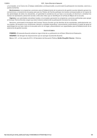 11/3/2014 DOF - Diario Oficial de la Federación
http://www.dof.gob.mx/nota_detalle.php?codigo=5335233&fecha=07/03/2014&print=true 6/6
Decimoctavo. Bajo el liderazgo del director y con el apoyo de la supervisión escolar y de las autoridades educativas locales
y municipales, en el marco de un trabajo colaborativo y corresponsable, se promoverá la participación de docentes, alumnos y
padres de familia.
Decimonoveno. Los programas y acciones para el fortalecimiento de la autonomía de gestión escolar deberán generar los
compromisos y mecanismos de apoyo para que los Padres de Familia participen de manera corresponsable en la mejora de
los aprendizajes de todos los educandos, en garantizar la asistencia de sus hijos a la escuela, en disminuir o erradicar los
índices de reprobación y deserción escolar, entre otros retos que se identifiquen en la Ruta de Mejora de la escuela.
Vigésimo. Las autoridades educativas locales y municipales generarán los programas y acciones pertinentes para apoyar
al Consejo Técnico Escolar y lograr que éste involucre activamente la participación de todos los docentes.
Asimismo, promoverá la vinculación del Consejo Técnico Escolar con las familias de los estudiantes, particularmente con
sus padres, de acuerdo a sus condiciones, tiempos y contextos específicos, reconociendo y estimulando su papel de apoyo al
aprendizaje de sus hijos, tanto en la escuela como en el hogar y desarrollando sus capacidades para el fortalecimiento de la
autonomía de gestión escolar.
TRANSITORIOS
PRIMERO.- El presente Acuerdo entrará en vigor el día de su publicación en el Diario Oficial de la Federación.
SEGUNDO.- Se derogan las disposiciones que se opongan al presente Acuerdo.
México, D.F., a 4 de marzo de 2014.- El Secretario de Educación Pública, Emilio Chuayffet Chemor.- Rúbrica.
 